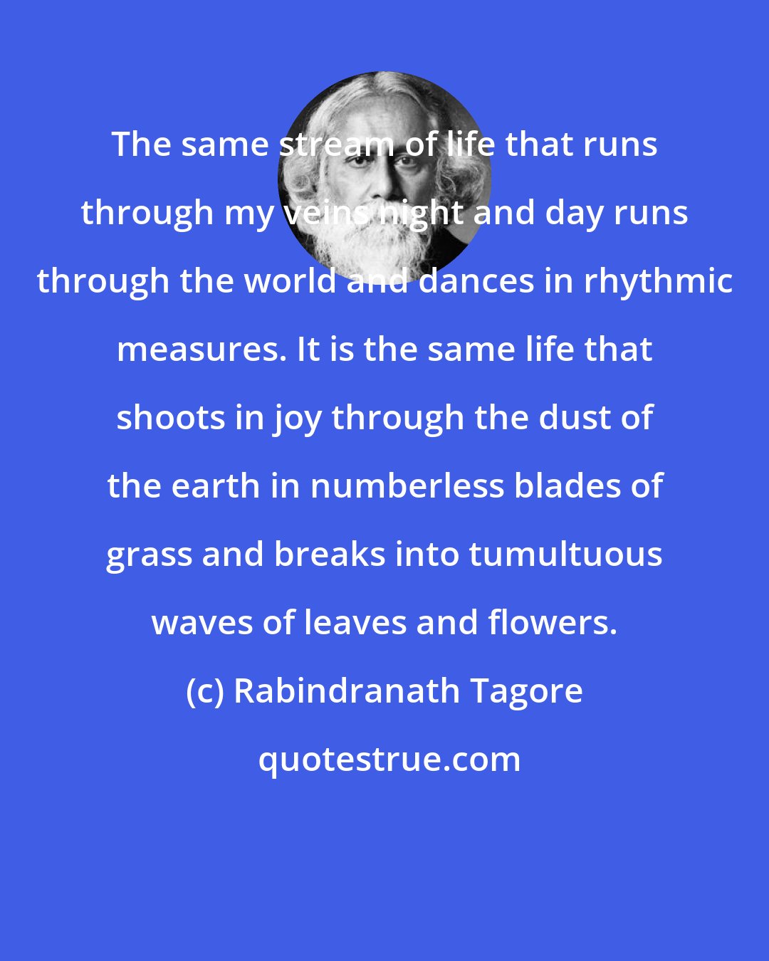 Rabindranath Tagore: The same stream of life that runs through my veins night and day runs through the world and dances in rhythmic measures. It is the same life that shoots in joy through the dust of the earth in numberless blades of grass and breaks into tumultuous waves of leaves and flowers.