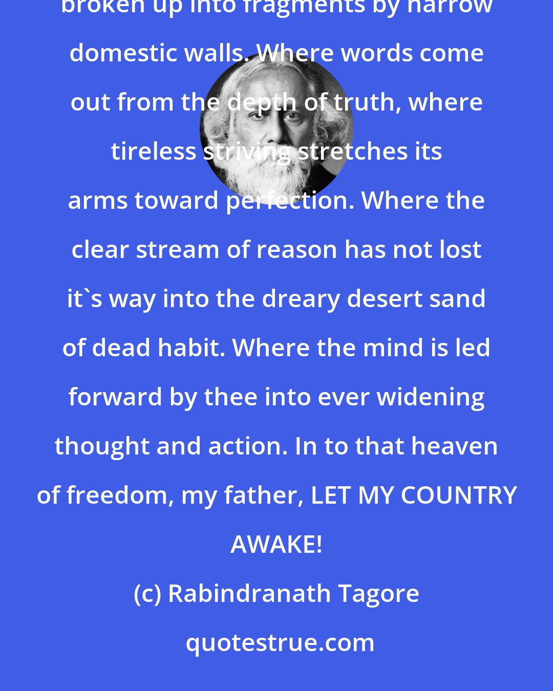 Rabindranath Tagore: Where the mind is without fear and the head is held high, where knowledge is free. Where the world has not been broken up into fragments by narrow domestic walls. Where words come out from the depth of truth, where tireless striving stretches its arms toward perfection. Where the clear stream of reason has not lost it's way into the dreary desert sand of dead habit. Where the mind is led forward by thee into ever widening thought and action. In to that heaven of freedom, my father, LET MY COUNTRY AWAKE!