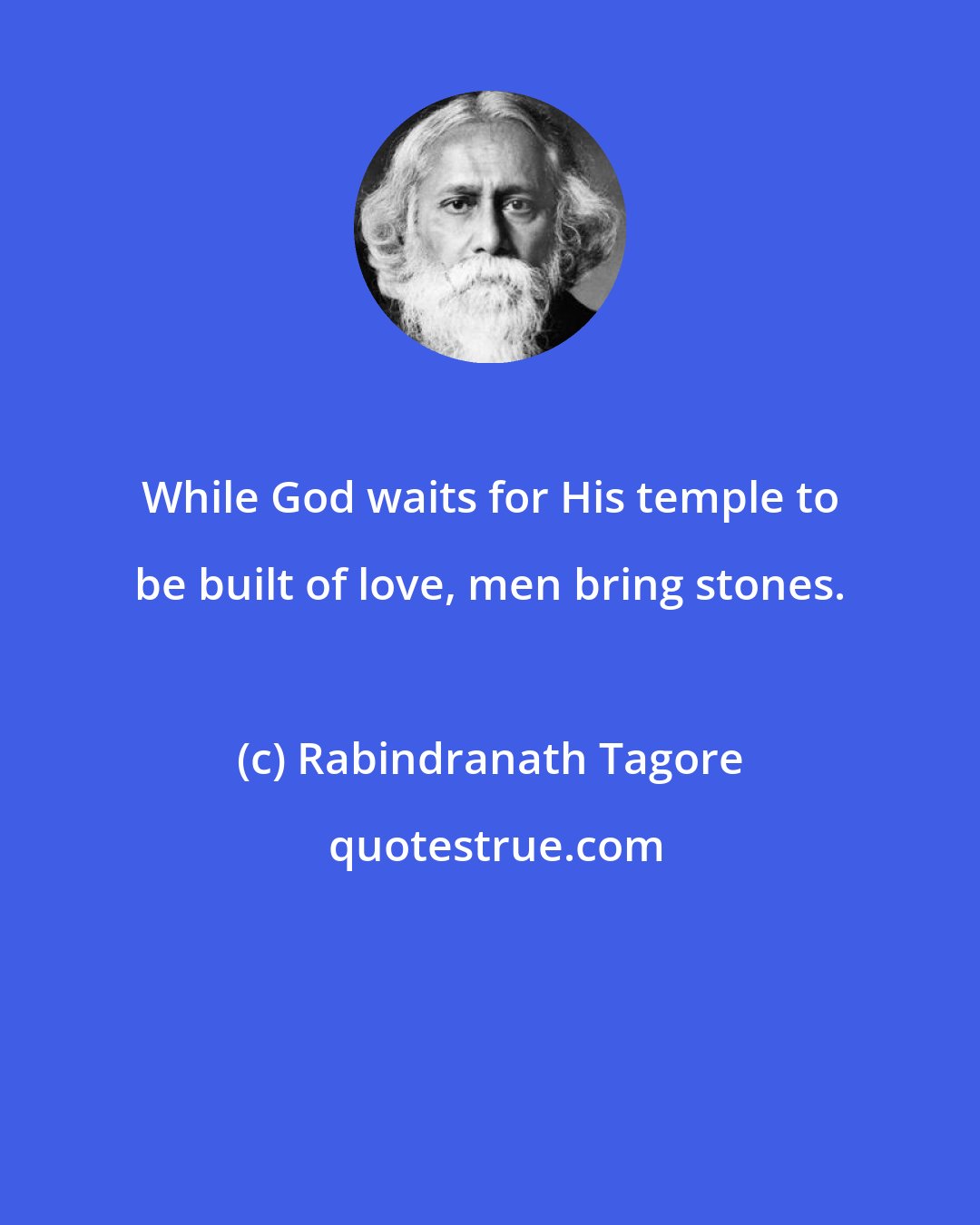 Rabindranath Tagore: While God waits for His temple to be built of love, men bring stones.