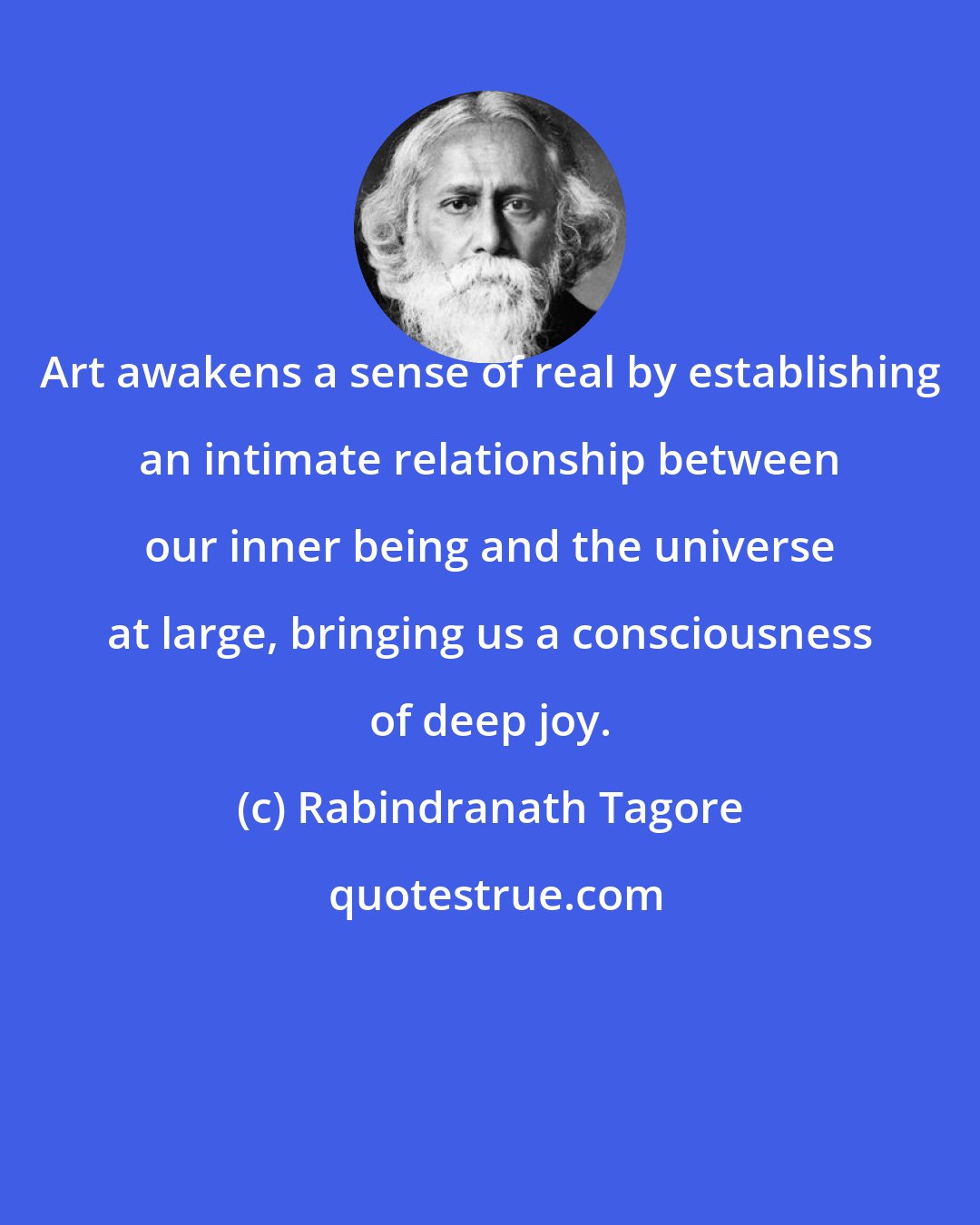 Rabindranath Tagore: Art awakens a sense of real by establishing an intimate relationship between our inner being and the universe at large, bringing us a consciousness of deep joy.