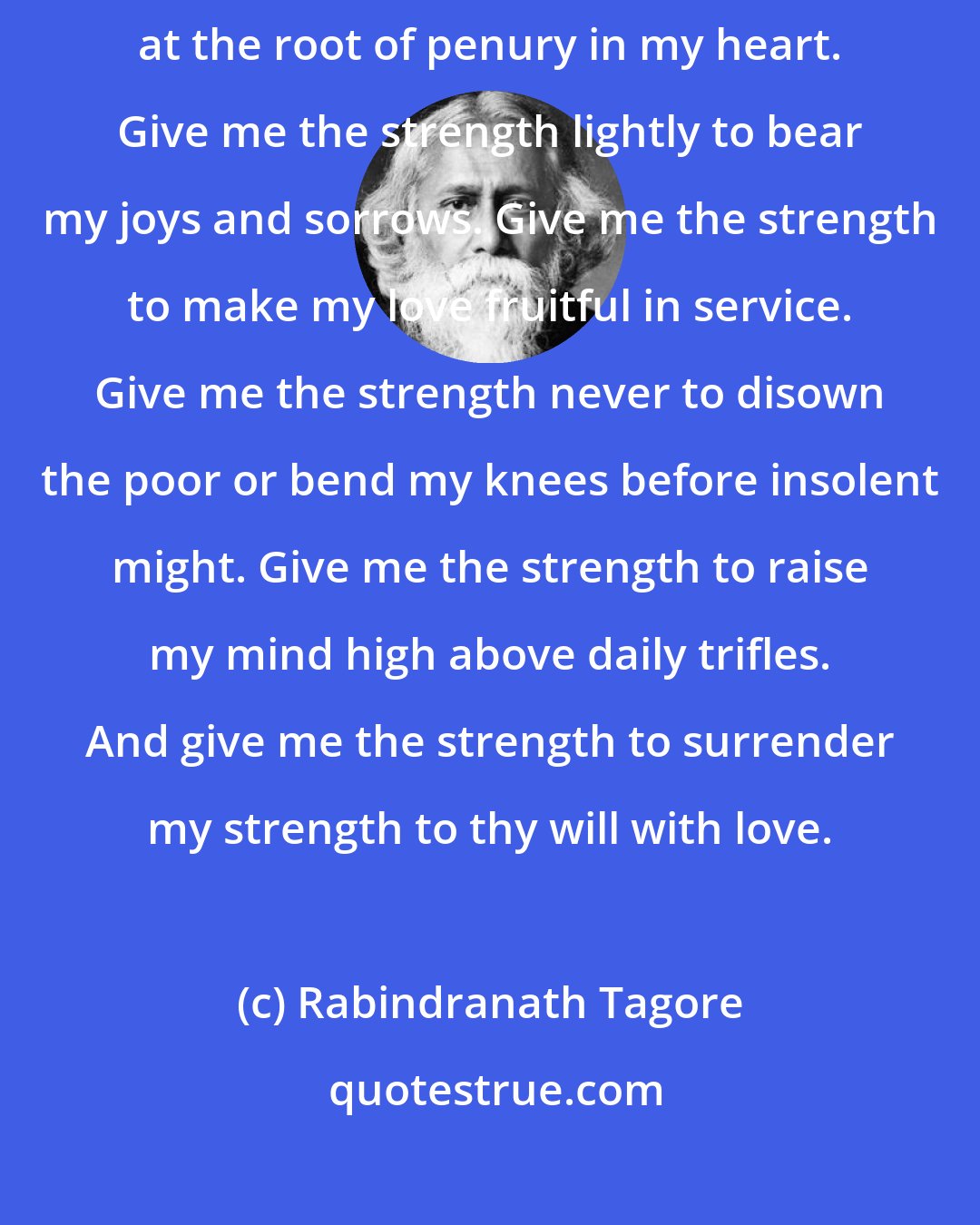 Rabindranath Tagore: Give Me Strength This is my prayer to thee, my lord---strike, strike at the root of penury in my heart. Give me the strength lightly to bear my joys and sorrows. Give me the strength to make my love fruitful in service. Give me the strength never to disown the poor or bend my knees before insolent might. Give me the strength to raise my mind high above daily trifles. And give me the strength to surrender my strength to thy will with love.