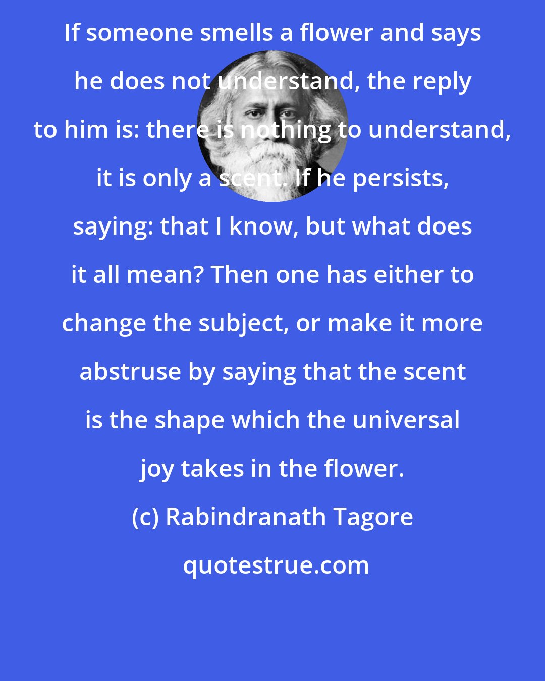 Rabindranath Tagore: If someone smells a flower and says he does not understand, the reply to him is: there is nothing to understand, it is only a scent. If he persists, saying: that I know, but what does it all mean? Then one has either to change the subject, or make it more abstruse by saying that the scent is the shape which the universal joy takes in the flower.