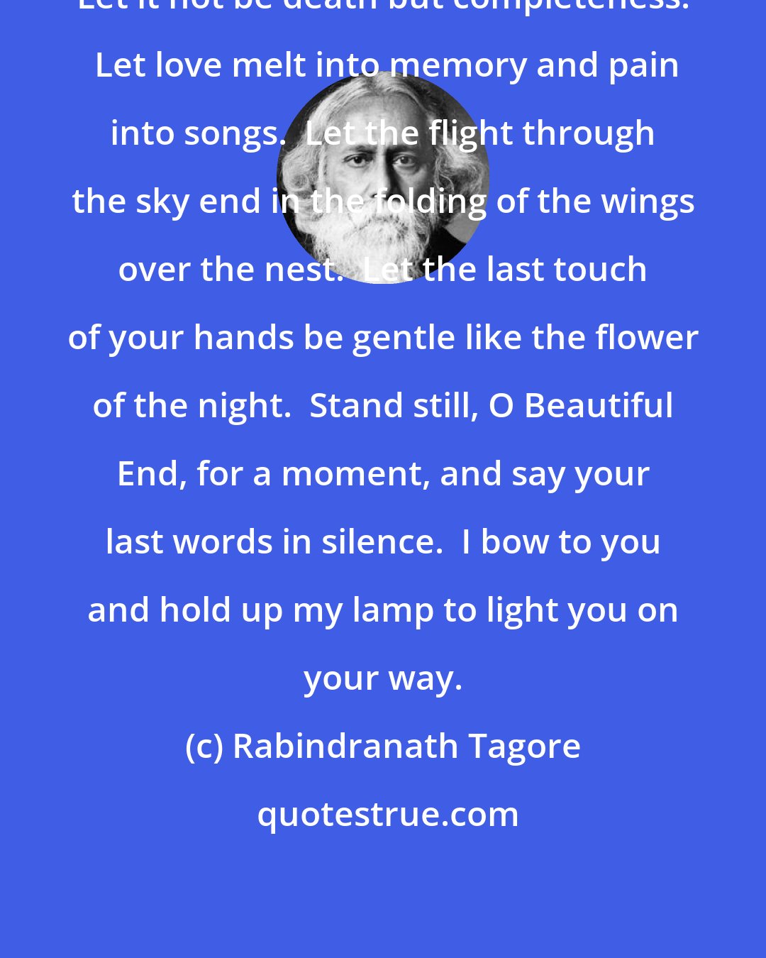 Rabindranath Tagore: Let it not be death but completeness.  Let love melt into memory and pain into songs.  Let the flight through the sky end in the folding of the wings over the nest.  Let the last touch of your hands be gentle like the flower of the night.  Stand still, O Beautiful End, for a moment, and say your last words in silence.  I bow to you and hold up my lamp to light you on your way.