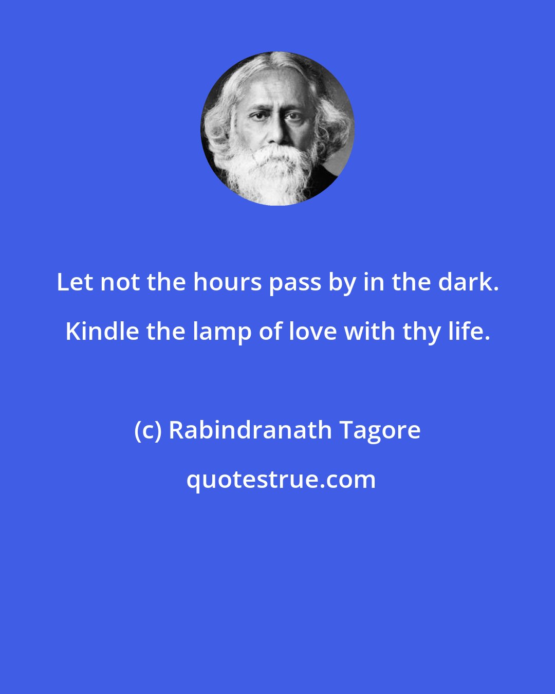 Rabindranath Tagore: Let not the hours pass by in the dark. Kindle the lamp of love with thy life.