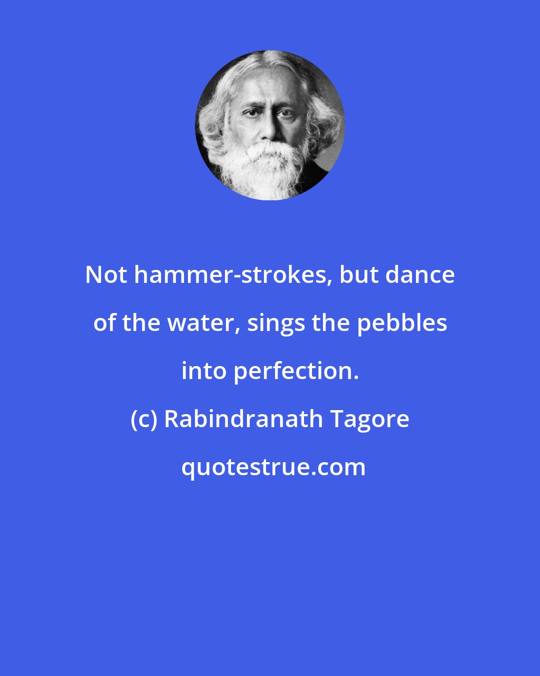 Rabindranath Tagore: Not hammer-strokes, but dance of the water, sings the pebbles into perfection.