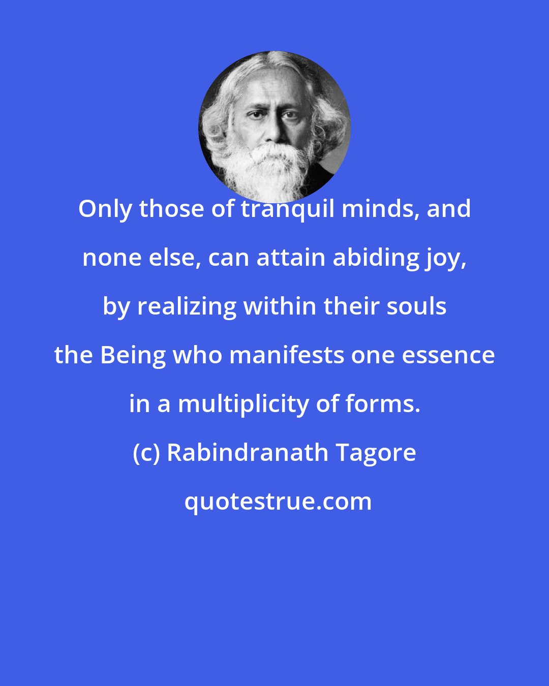 Rabindranath Tagore: Only those of tranquil minds, and none else, can attain abiding joy, by realizing within their souls the Being who manifests one essence in a multiplicity of forms.