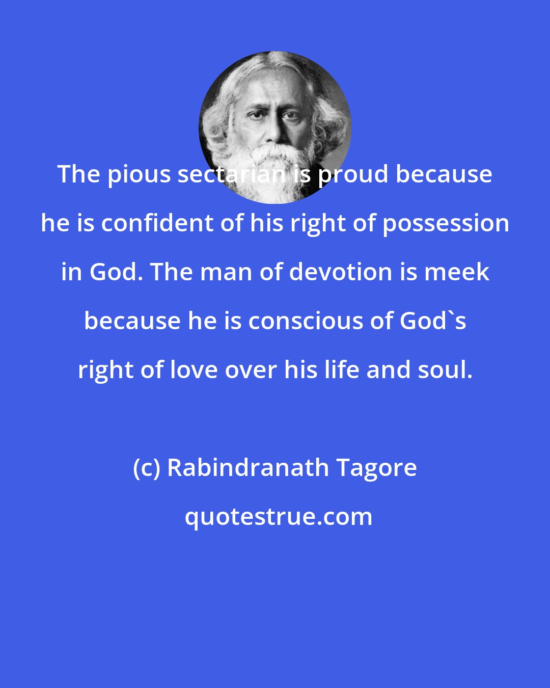 Rabindranath Tagore: The pious sectarian is proud because he is confident of his right of possession in God. The man of devotion is meek because he is conscious of God's right of love over his life and soul.