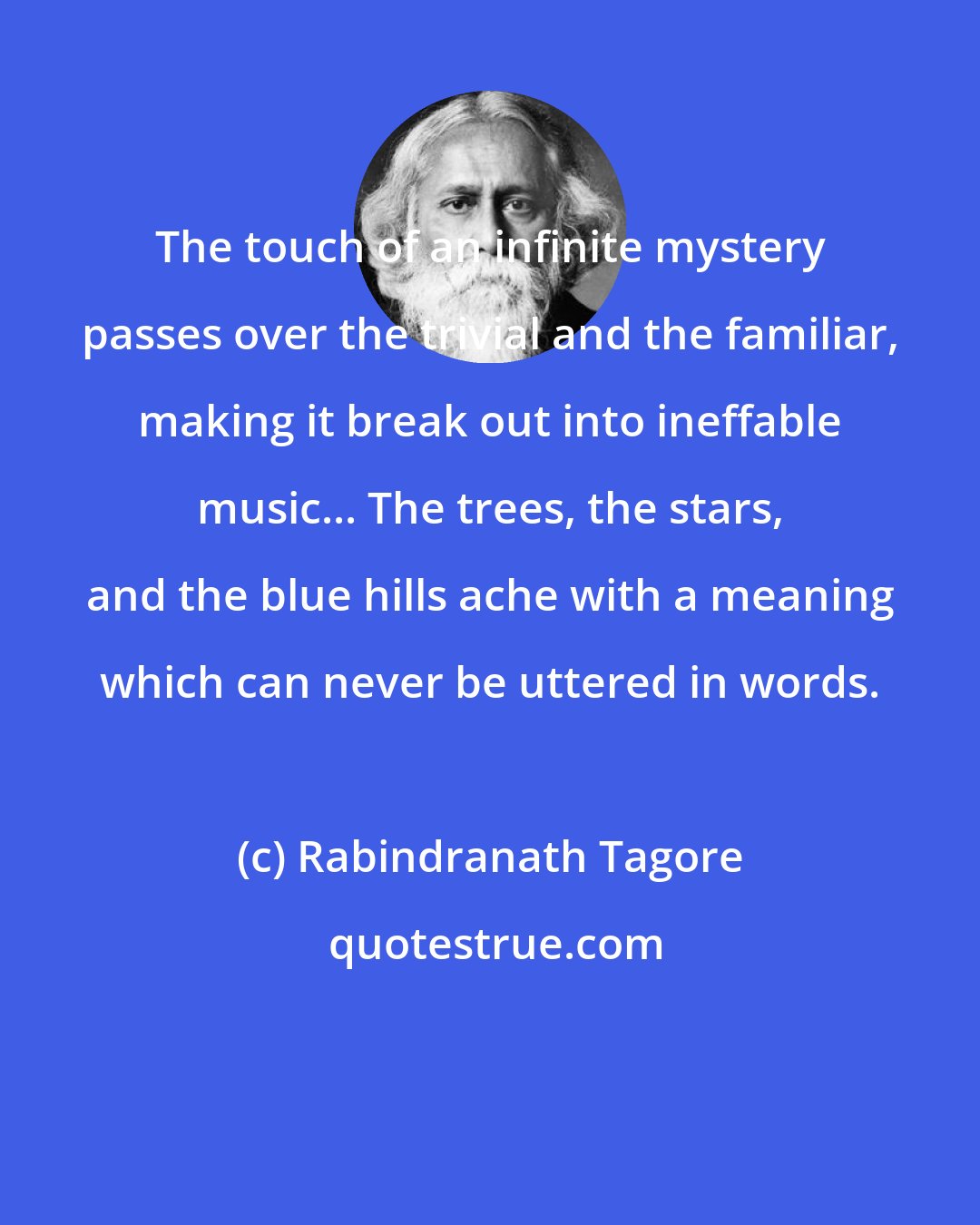 Rabindranath Tagore: The touch of an infinite mystery passes over the trivial and the familiar, making it break out into ineffable music... The trees, the stars, and the blue hills ache with a meaning which can never be uttered in words.