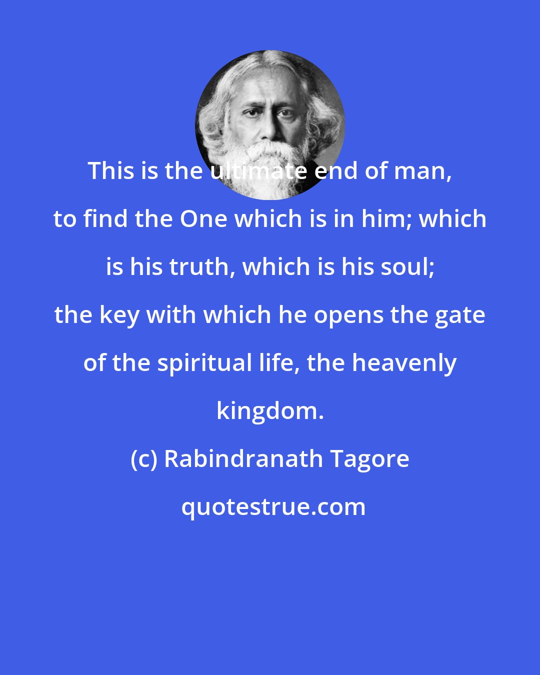 Rabindranath Tagore: This is the ultimate end of man, to find the One which is in him; which is his truth, which is his soul; the key with which he opens the gate of the spiritual life, the heavenly kingdom.