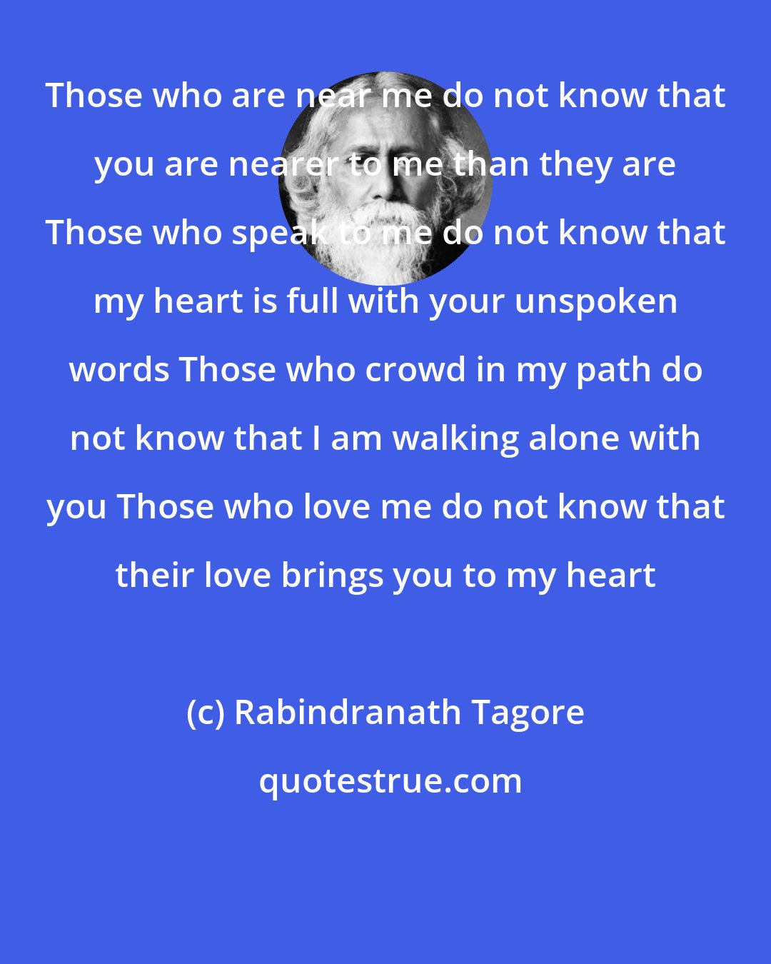 Rabindranath Tagore: Those who are near me do not know that you are nearer to me than they are Those who speak to me do not know that my heart is full with your unspoken words Those who crowd in my path do not know that I am walking alone with you Those who love me do not know that their love brings you to my heart