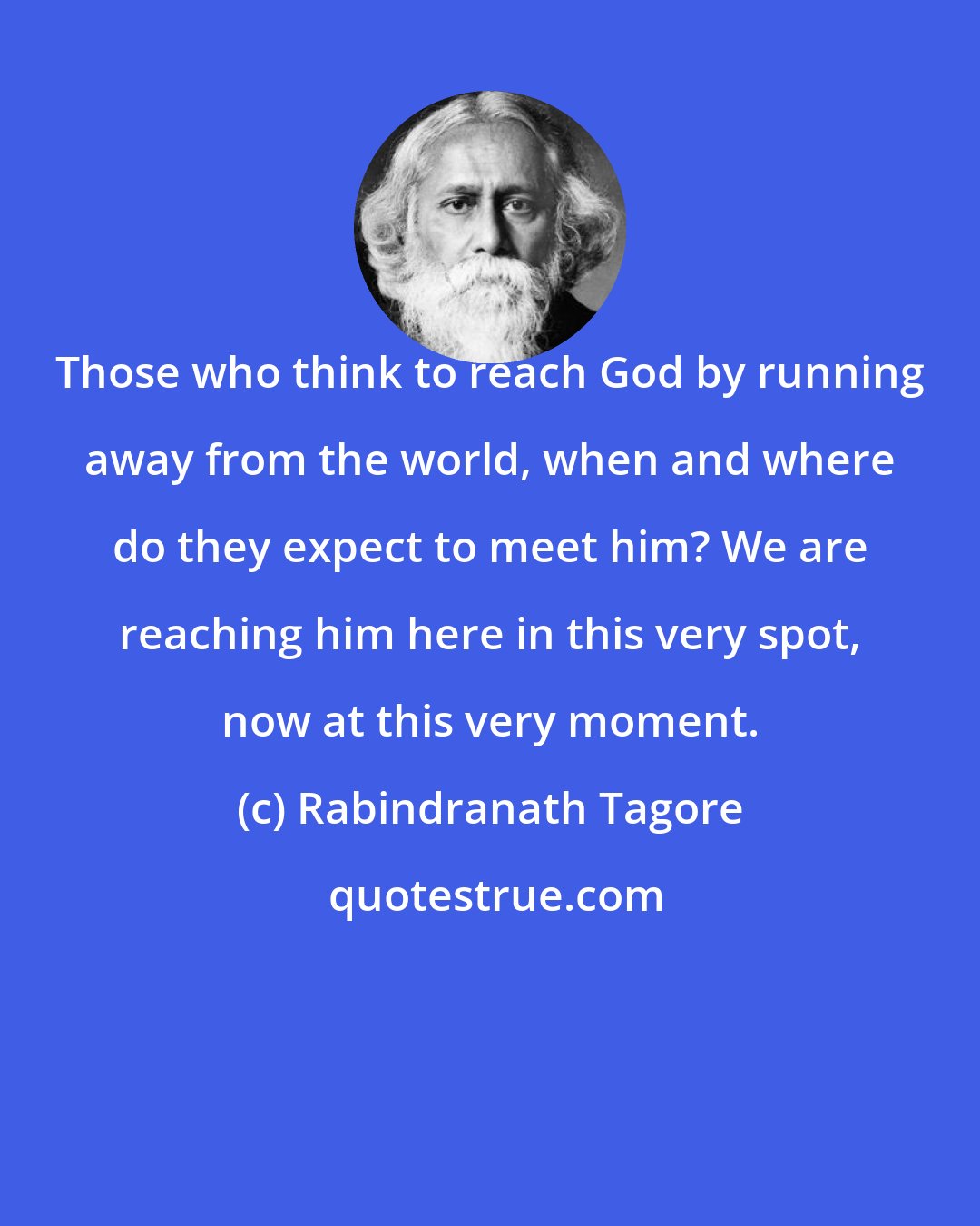 Rabindranath Tagore: Those who think to reach God by running away from the world, when and where do they expect to meet him? We are reaching him here in this very spot, now at this very moment.