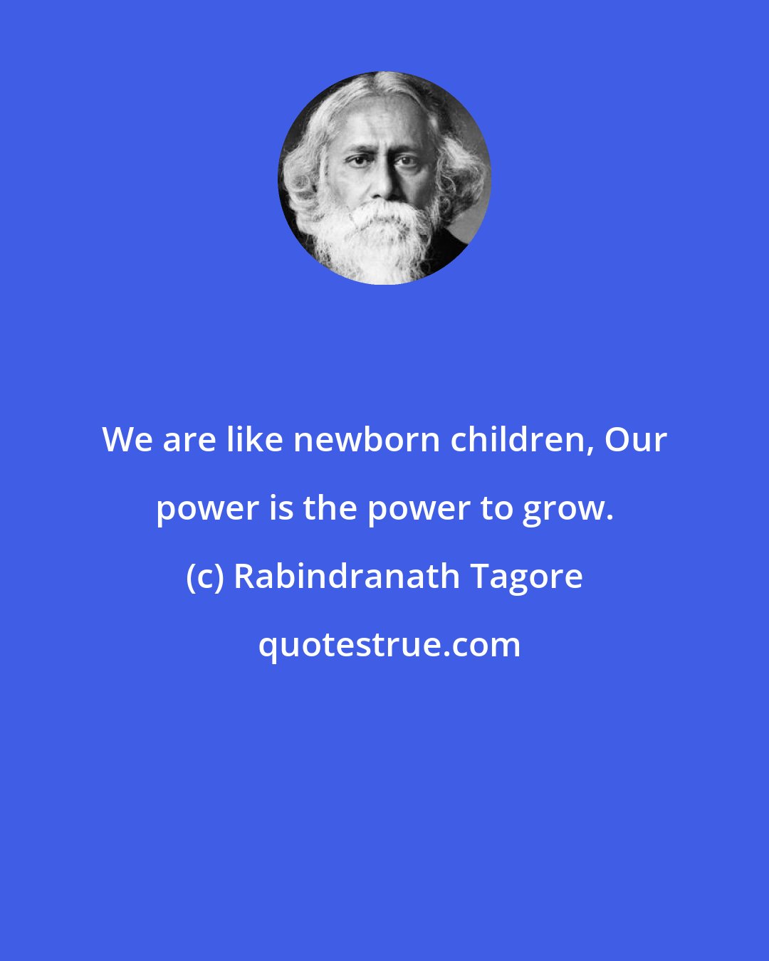 Rabindranath Tagore: We are like newborn children, Our power is the power to grow.