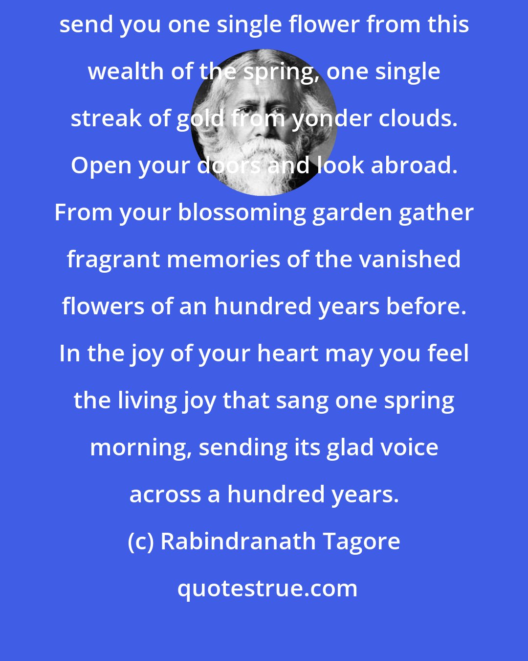 Rabindranath Tagore: Who are you, reader, reading my poems an hundred years hence? I cannot send you one single flower from this wealth of the spring, one single streak of gold from yonder clouds. Open your doors and look abroad. From your blossoming garden gather fragrant memories of the vanished flowers of an hundred years before. In the joy of your heart may you feel the living joy that sang one spring morning, sending its glad voice across a hundred years.