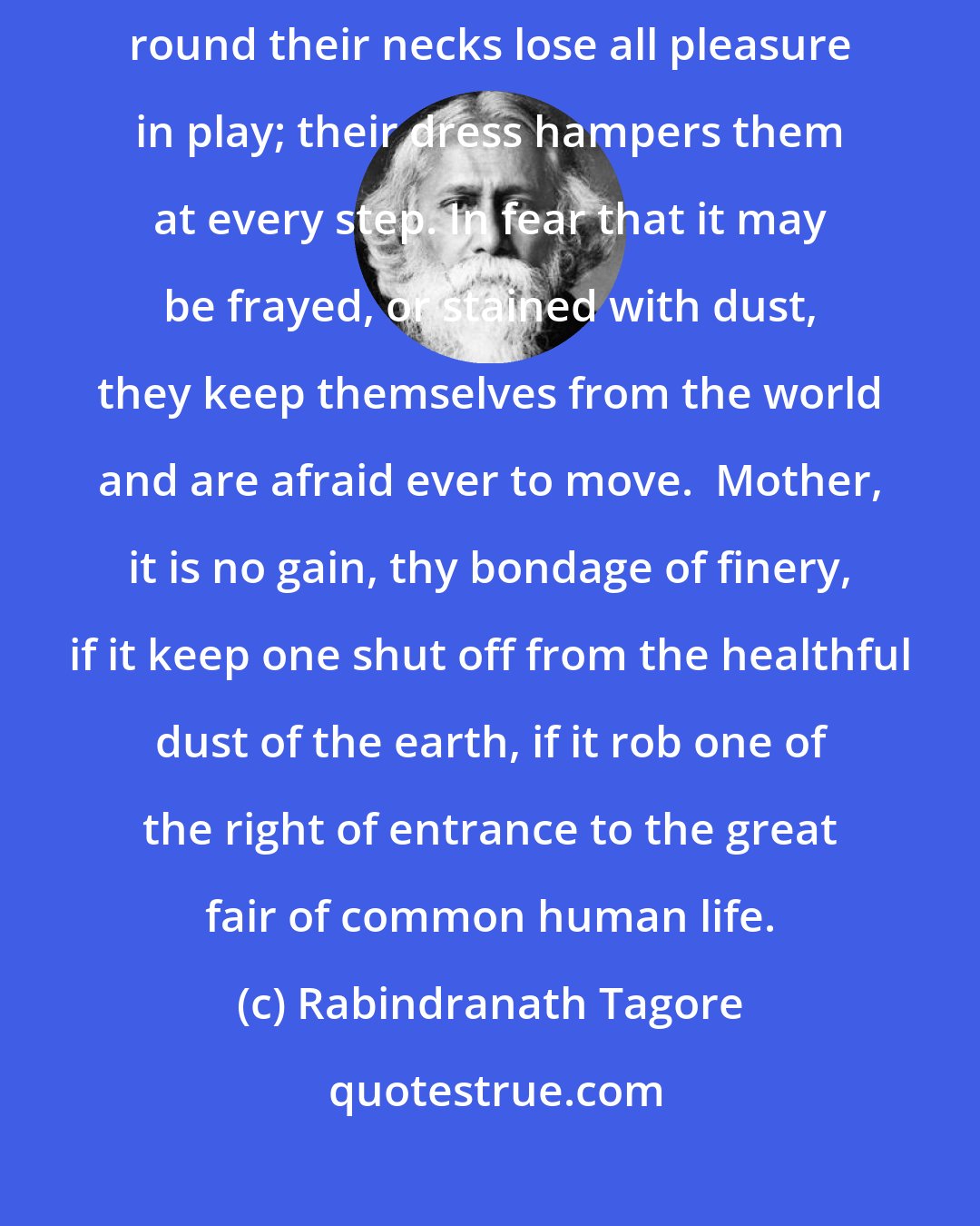 Rabindranath Tagore: Children who are decked with prince's robes and who have jeweled chains round their necks lose all pleasure in play; their dress hampers them at every step. In fear that it may be frayed, or stained with dust, they keep themselves from the world and are afraid ever to move.  Mother, it is no gain, thy bondage of finery, if it keep one shut off from the healthful dust of the earth, if it rob one of the right of entrance to the great fair of common human life.