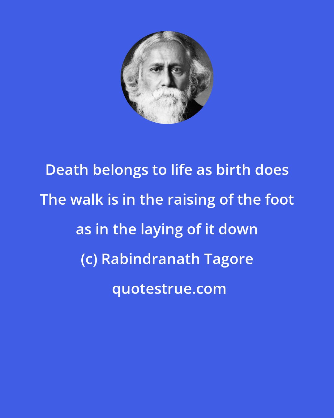 Rabindranath Tagore: Death belongs to life as birth does The walk is in the raising of the foot as in the laying of it down