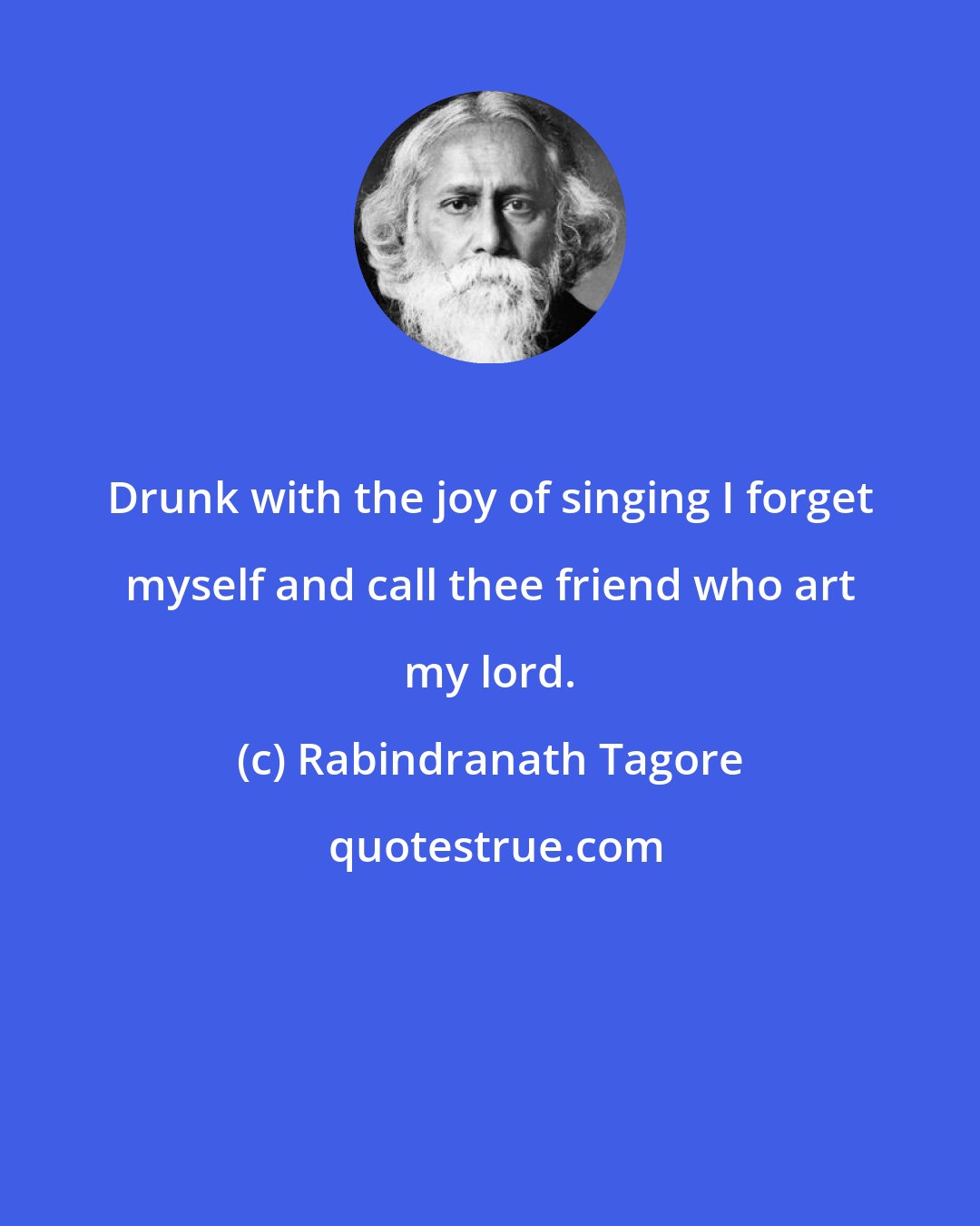 Rabindranath Tagore: Drunk with the joy of singing I forget myself and call thee friend who art my lord.