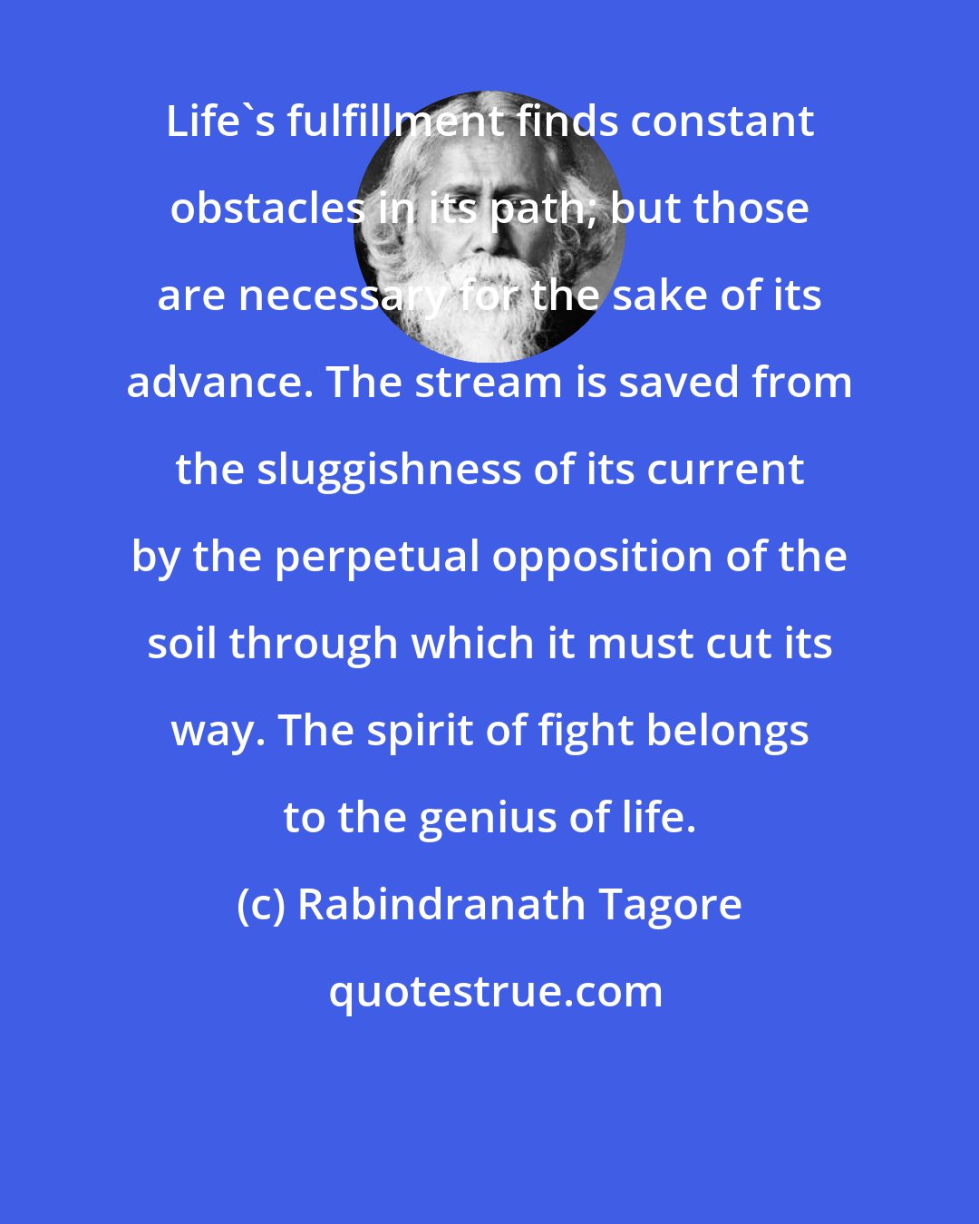 Rabindranath Tagore: Life's fulfillment finds constant obstacles in its path; but those are necessary for the sake of its advance. The stream is saved from the sluggishness of its current by the perpetual opposition of the soil through which it must cut its way. The spirit of fight belongs to the genius of life.