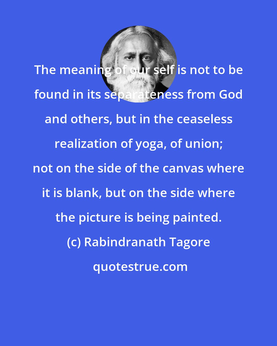 Rabindranath Tagore: The meaning of our self is not to be found in its separateness from God and others, but in the ceaseless realization of yoga, of union; not on the side of the canvas where it is blank, but on the side where the picture is being painted.