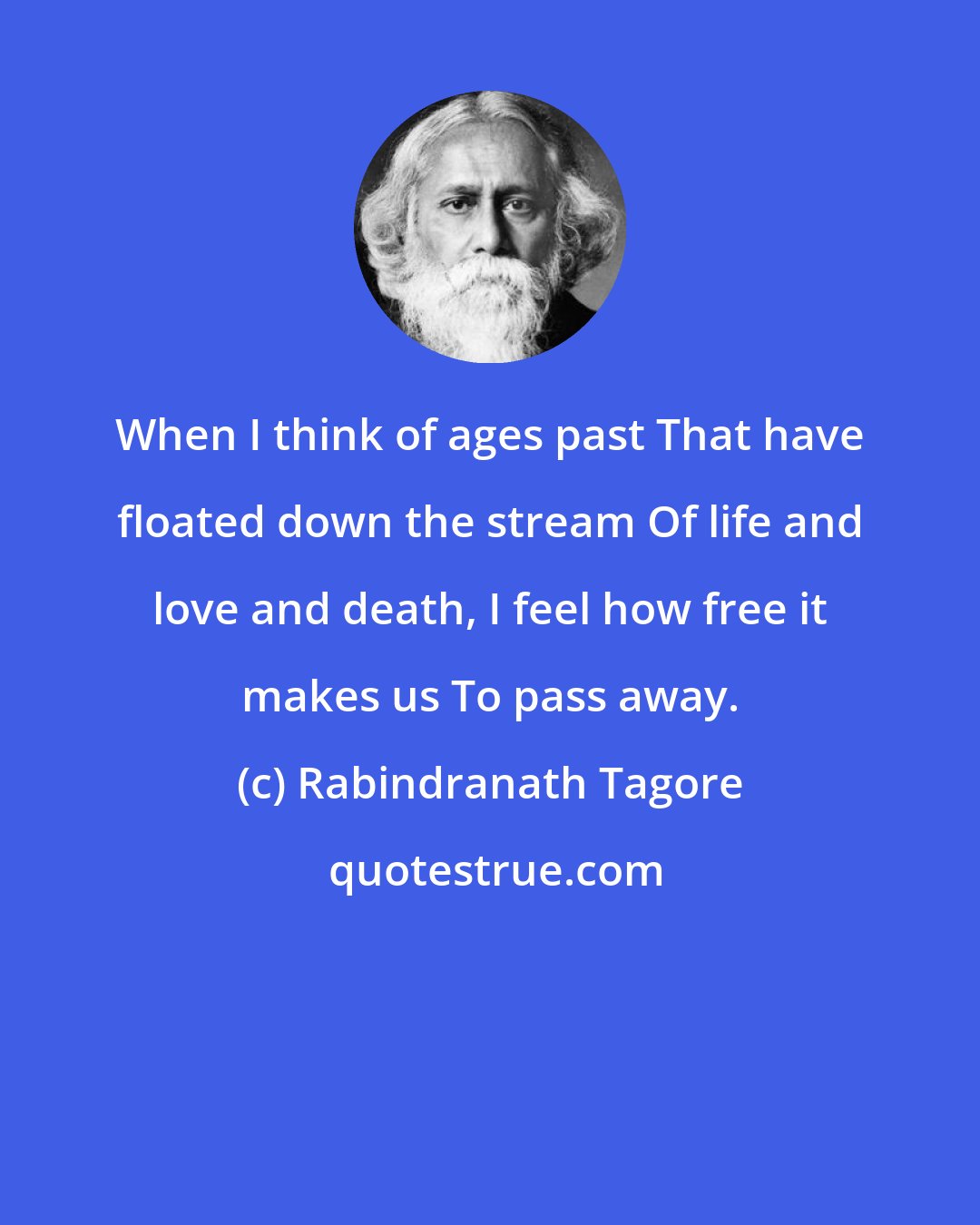 Rabindranath Tagore: When I think of ages past That have floated down the stream Of life and love and death, I feel how free it makes us To pass away.