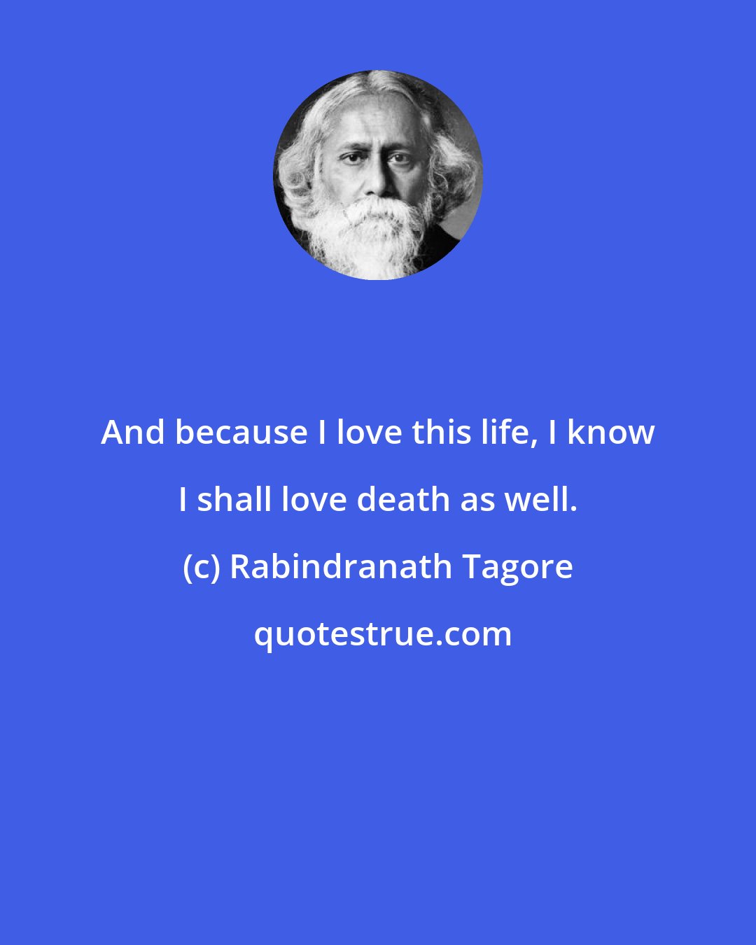 Rabindranath Tagore: And because I love this life, I know I shall love death as well.