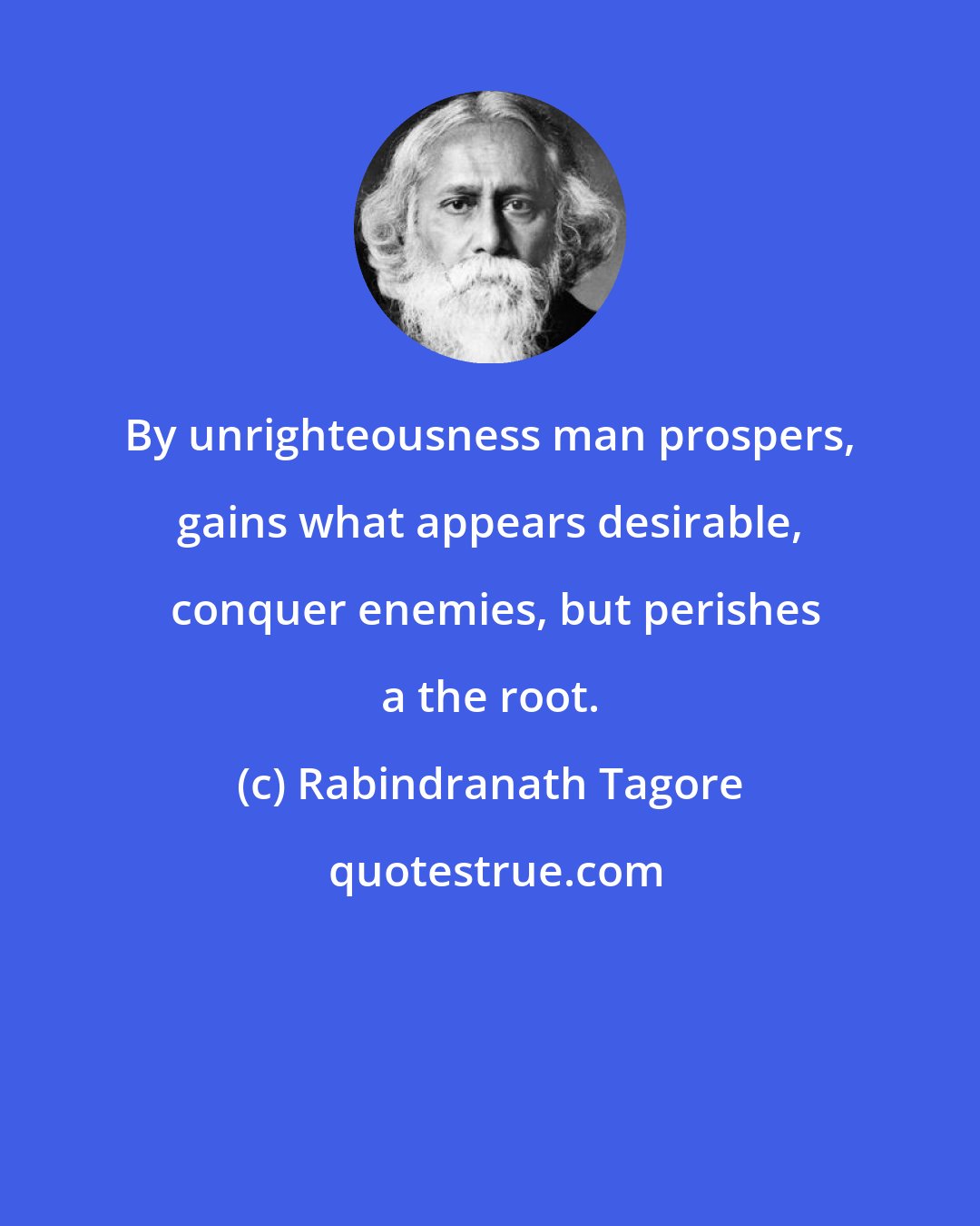 Rabindranath Tagore: By unrighteousness man prospers, gains what appears desirable,  conquer enemies, but perishes a the root.