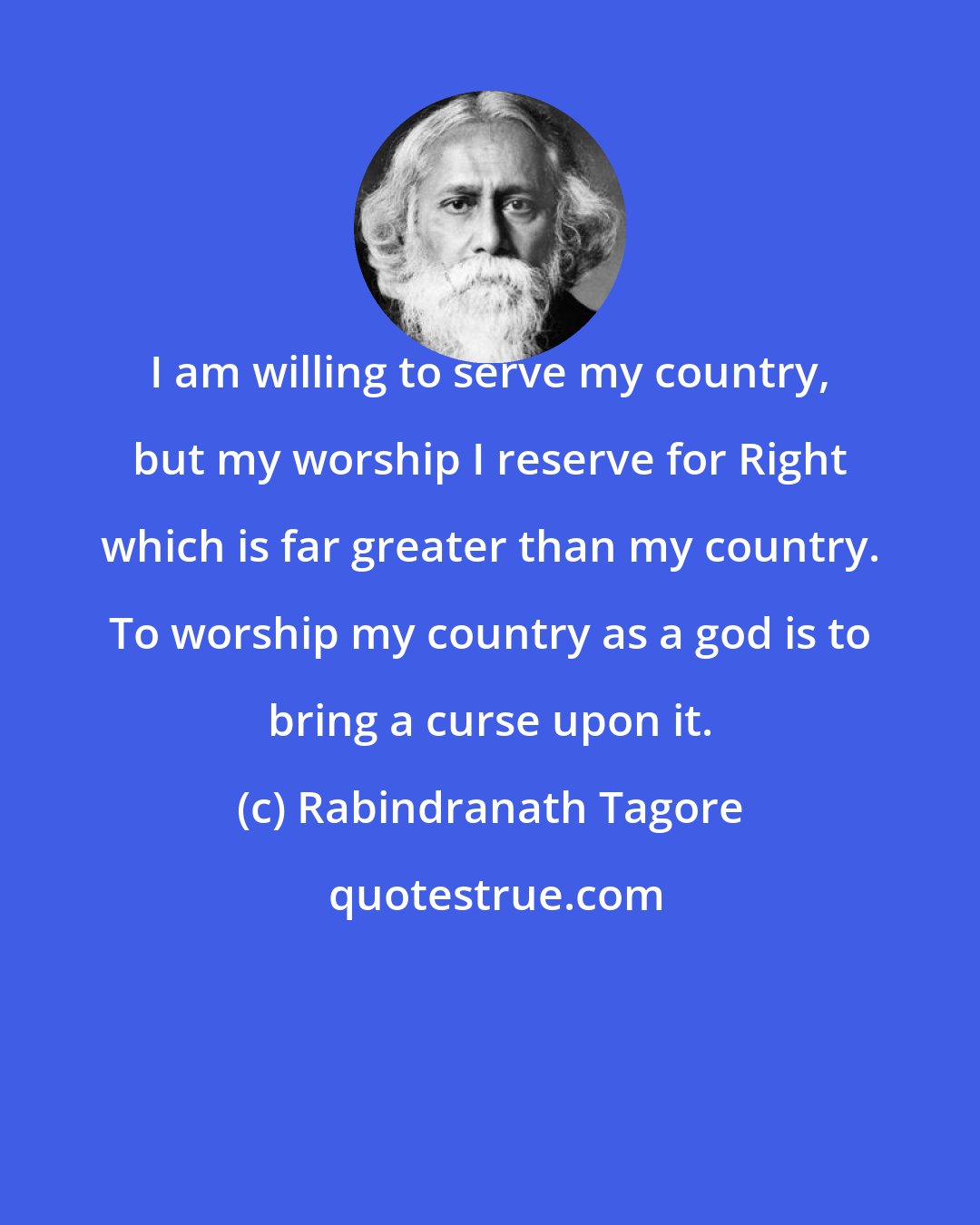 Rabindranath Tagore: I am willing to serve my country, but my worship I reserve for Right which is far greater than my country. To worship my country as a god is to bring a curse upon it.