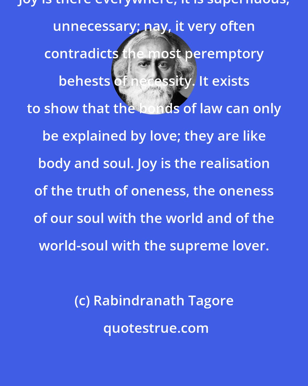 Rabindranath Tagore: Joy is there everywhere; it is superfluous, unnecessary; nay, it very often contradicts the most peremptory behests of necessity. It exists to show that the bonds of law can only be explained by love; they are like body and soul. Joy is the realisation of the truth of oneness, the oneness of our soul with the world and of the world-soul with the supreme lover.