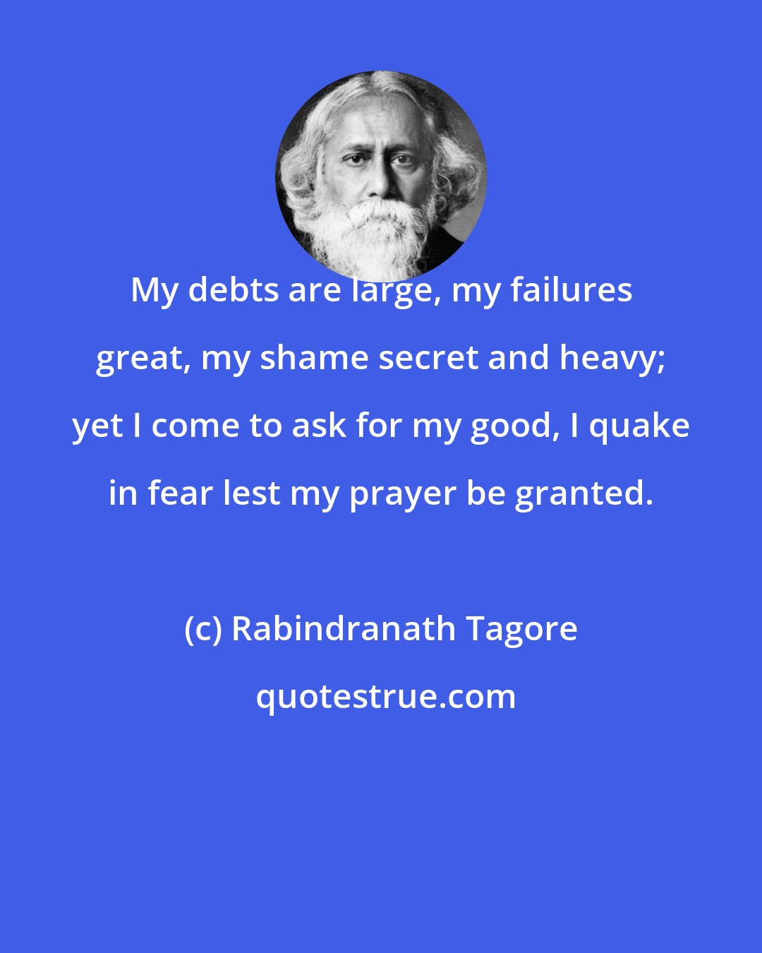 Rabindranath Tagore: My debts are large, my failures great, my shame secret and heavy; yet I come to ask for my good, I quake in fear lest my prayer be granted.