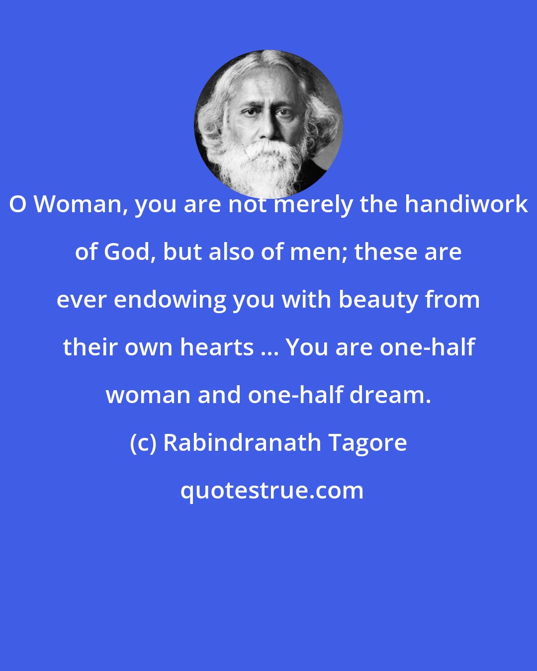 Rabindranath Tagore: O Woman, you are not merely the handiwork of God, but also of men; these are ever endowing you with beauty from their own hearts ... You are one-half woman and one-half dream.