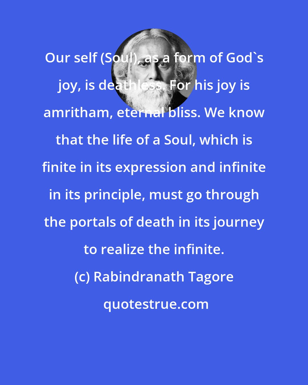 Rabindranath Tagore: Our self (Soul), as a form of God's joy, is deathless. For his joy is amritham, eternal bliss. We know that the life of a Soul, which is finite in its expression and infinite in its principle, must go through the portals of death in its journey to realize the infinite.