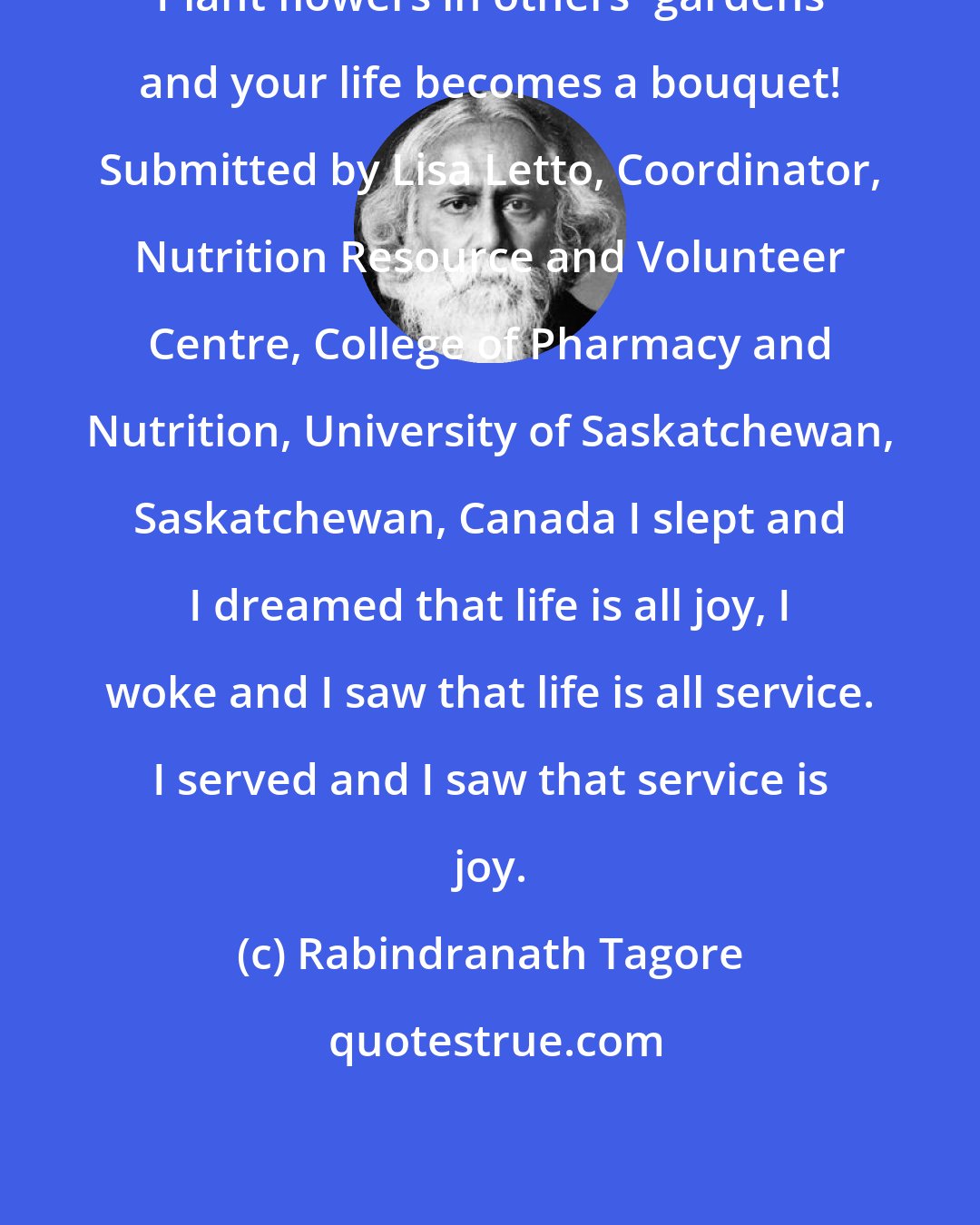 Rabindranath Tagore: Plant flowers in others' gardens and your life becomes a bouquet! Submitted by Lisa Letto, Coordinator, Nutrition Resource and Volunteer Centre, College of Pharmacy and Nutrition, University of Saskatchewan, Saskatchewan, Canada I slept and I dreamed that life is all joy, I woke and I saw that life is all service. I served and I saw that service is joy.