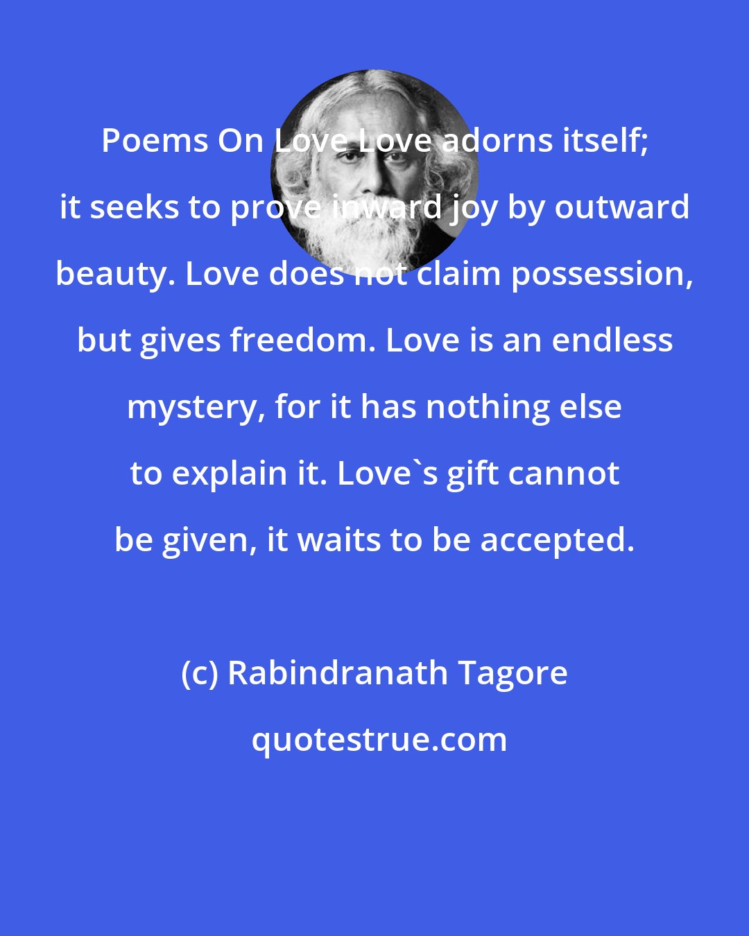 Rabindranath Tagore: Poems On Love Love adorns itself; it seeks to prove inward joy by outward beauty. Love does not claim possession, but gives freedom. Love is an endless mystery, for it has nothing else to explain it. Love's gift cannot be given, it waits to be accepted.