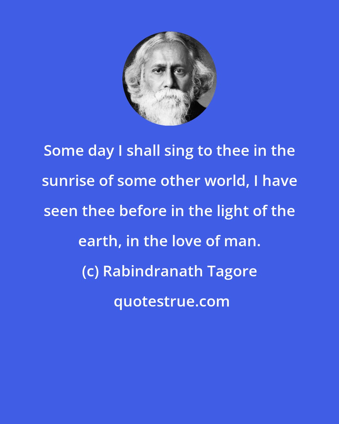 Rabindranath Tagore: Some day I shall sing to thee in the sunrise of some other world, I have seen thee before in the light of the earth, in the love of man.