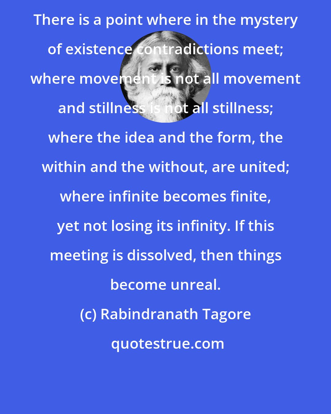 Rabindranath Tagore: There is a point where in the mystery of existence contradictions meet; where movement is not all movement and stillness is not all stillness; where the idea and the form, the within and the without, are united; where infinite becomes finite, yet not losing its infinity. If this meeting is dissolved, then things become unreal.