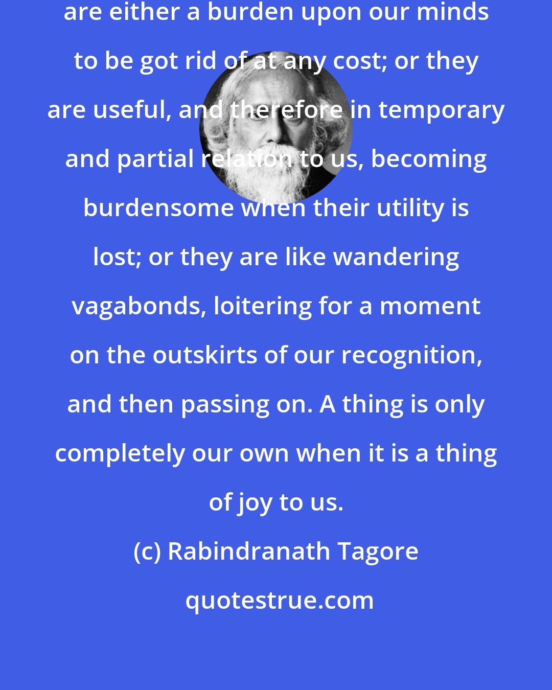Rabindranath Tagore: Things in which we do not take joy are either a burden upon our minds to be got rid of at any cost; or they are useful, and therefore in temporary and partial relation to us, becoming burdensome when their utility is lost; or they are like wandering vagabonds, loitering for a moment on the outskirts of our recognition, and then passing on. A thing is only completely our own when it is a thing of joy to us.