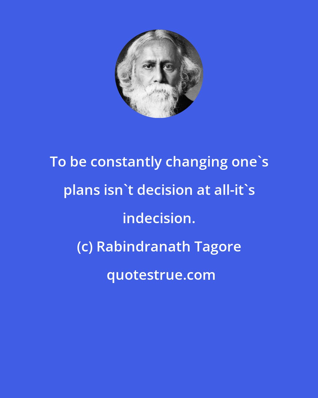 Rabindranath Tagore: To be constantly changing one's plans isn't decision at all-it's indecision.