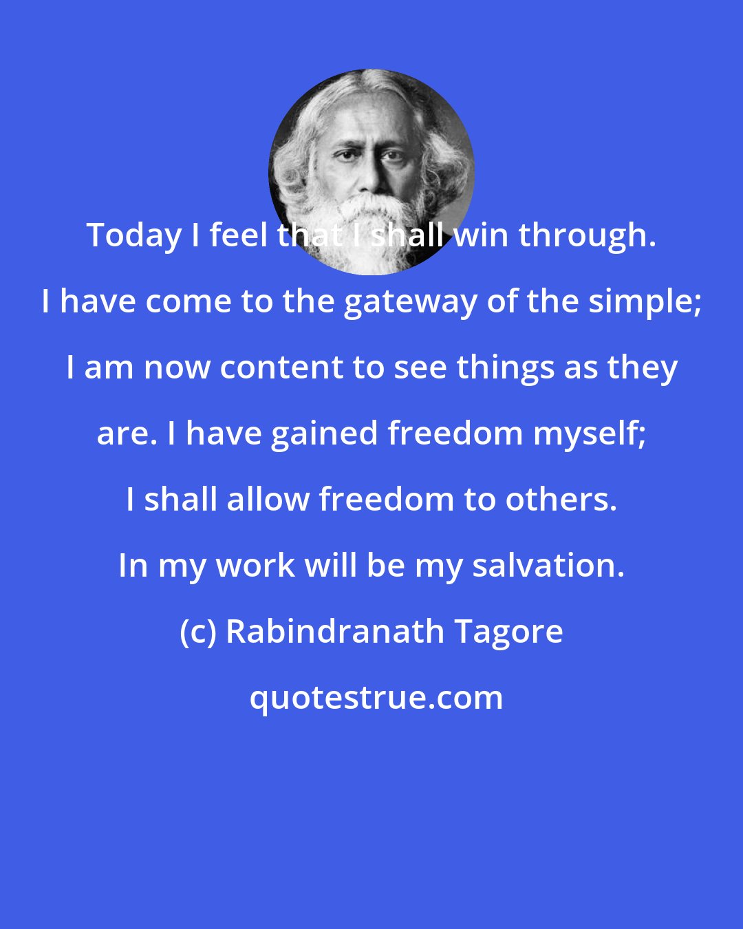 Rabindranath Tagore: Today I feel that I shall win through. I have come to the gateway of the simple; I am now content to see things as they are. I have gained freedom myself; I shall allow freedom to others. In my work will be my salvation.