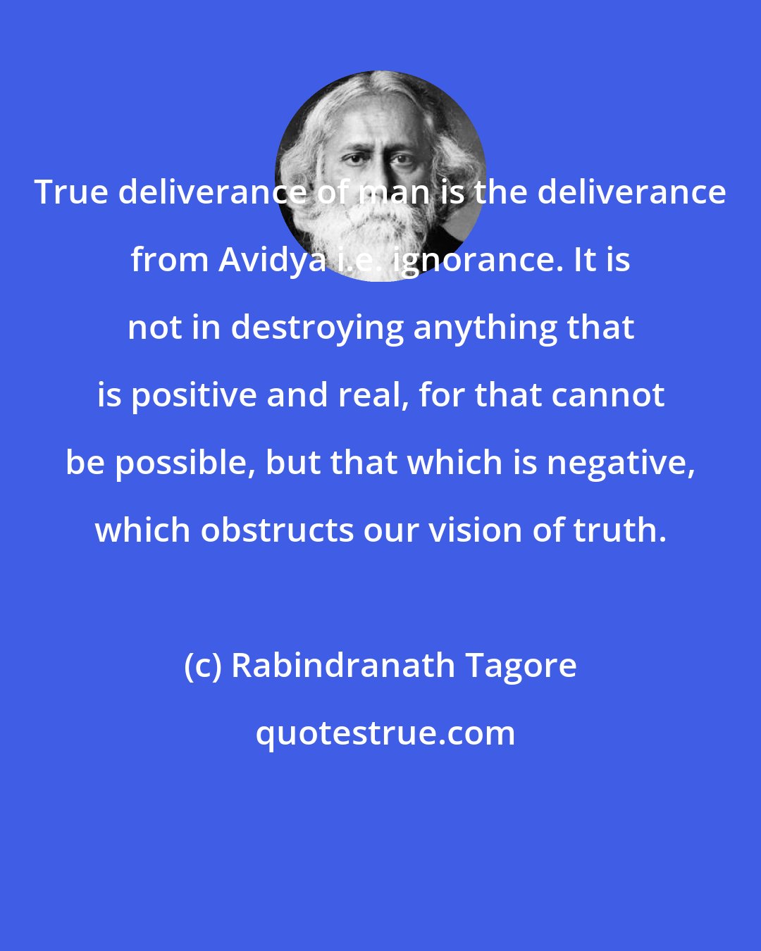 Rabindranath Tagore: True deliverance of man is the deliverance from Avidya i.e. ignorance. It is not in destroying anything that is positive and real, for that cannot be possible, but that which is negative, which obstructs our vision of truth.