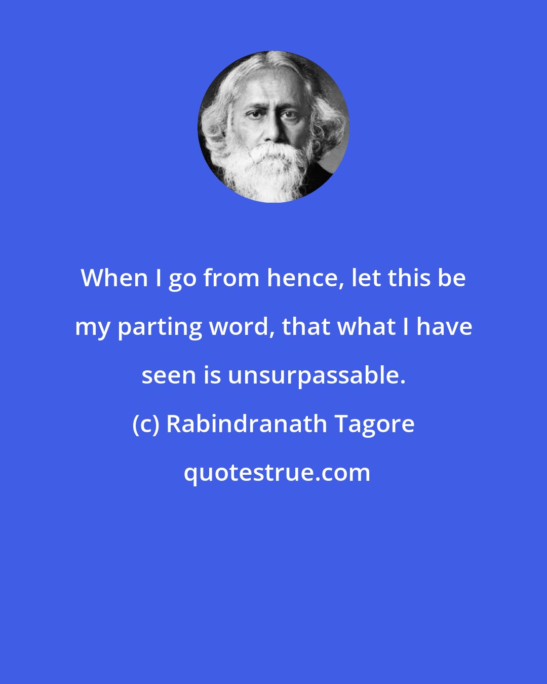 Rabindranath Tagore: When I go from hence, let this be my parting word, that what I have seen is unsurpassable.