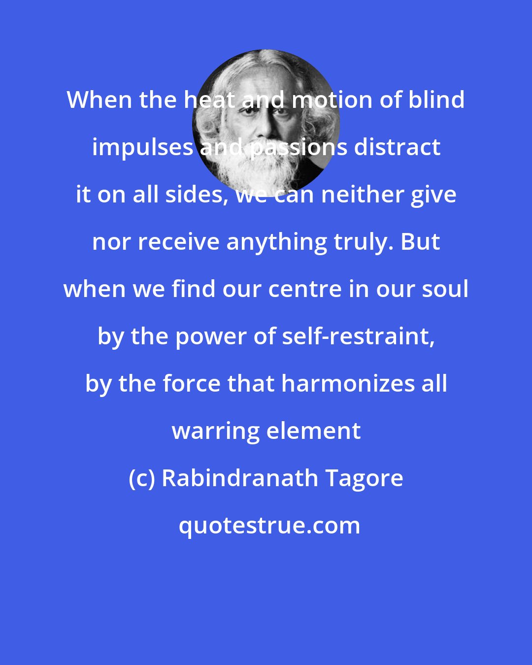 Rabindranath Tagore: When the heat and motion of blind impulses and passions distract it on all sides, we can neither give nor receive anything truly. But when we find our centre in our soul by the power of self-restraint, by the force that harmonizes all warring element