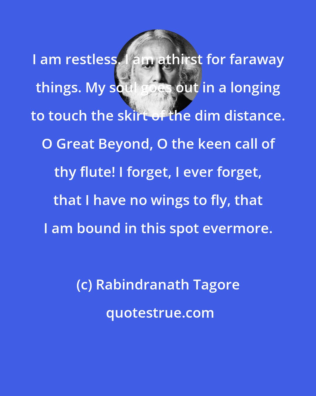 Rabindranath Tagore: I am restless. I am athirst for faraway things. My soul goes out in a longing to touch the skirt of the dim distance. O Great Beyond, O the keen call of thy flute! I forget, I ever forget, that I have no wings to fly, that I am bound in this spot evermore.