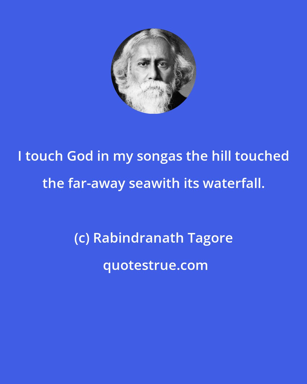 Rabindranath Tagore: I touch God in my songas the hill touched the far-away seawith its waterfall.