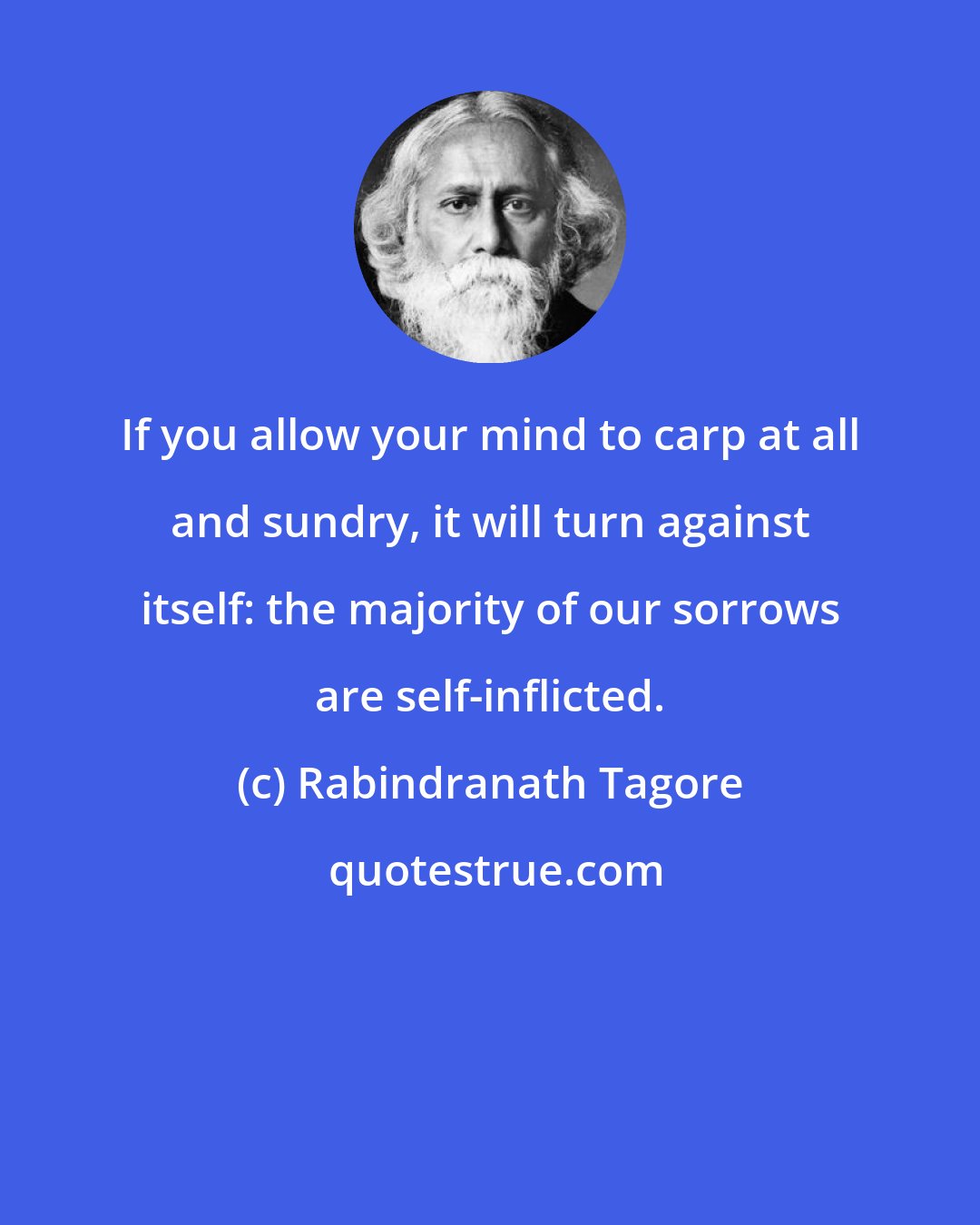 Rabindranath Tagore: If you allow your mind to carp at all and sundry, it will turn against itself: the majority of our sorrows are self-inflicted.