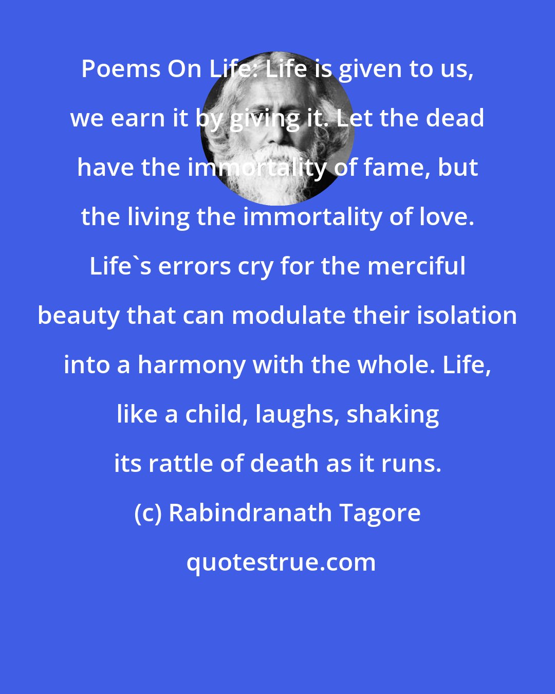 Rabindranath Tagore: Poems On Life: Life is given to us, we earn it by giving it. Let the dead have the immortality of fame, but the living the immortality of love. Life's errors cry for the merciful beauty that can modulate their isolation into a harmony with the whole. Life, like a child, laughs, shaking its rattle of death as it runs.