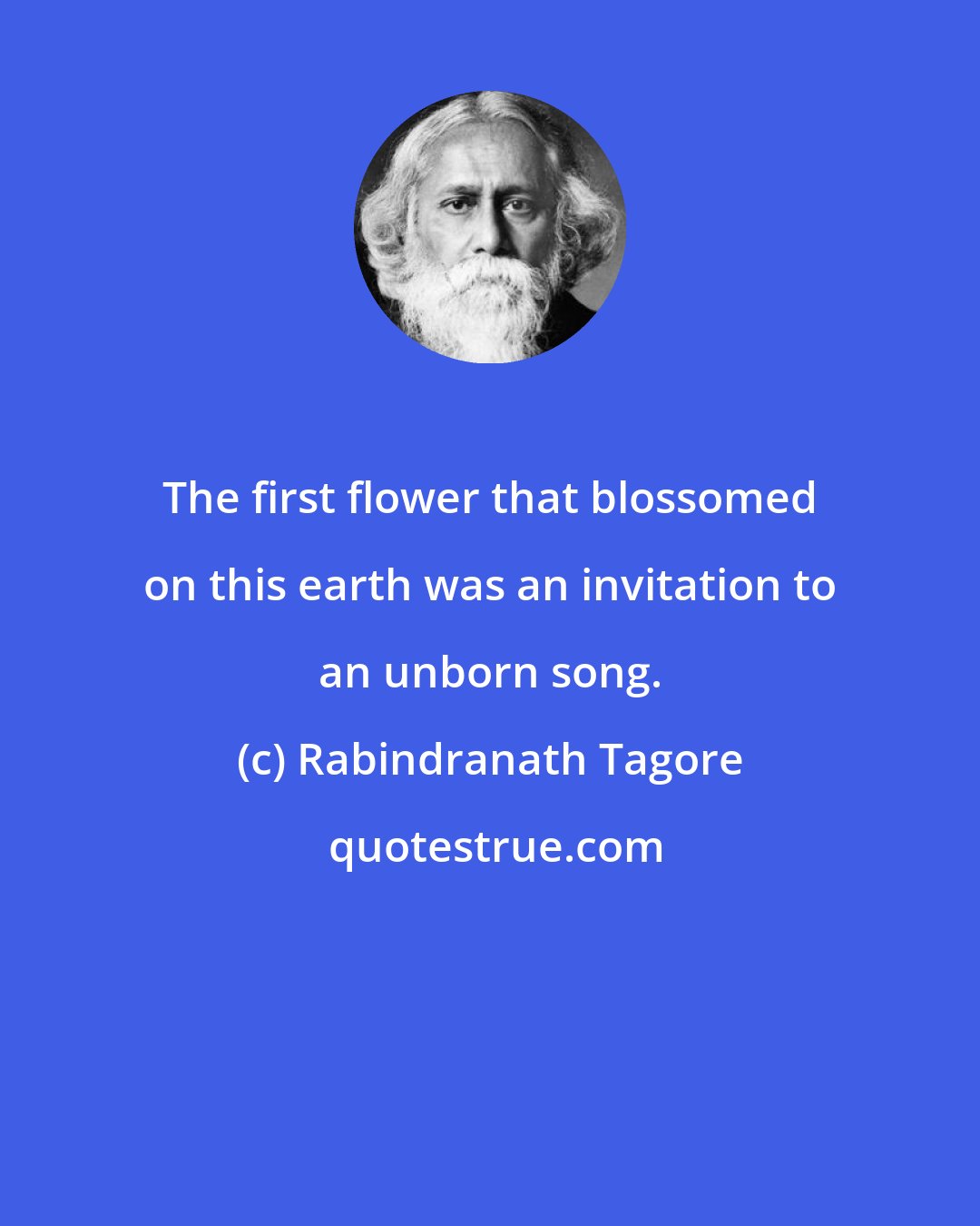 Rabindranath Tagore: The first flower that blossomed on this earth was an invitation to an unborn song.