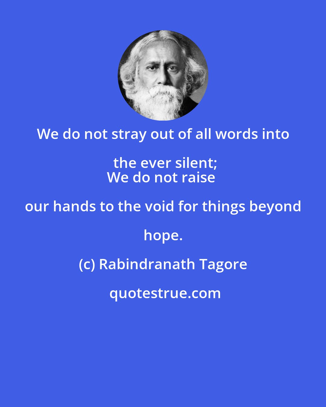 Rabindranath Tagore: We do not stray out of all words into the ever silent;
We do not raise our hands to the void for things beyond hope.