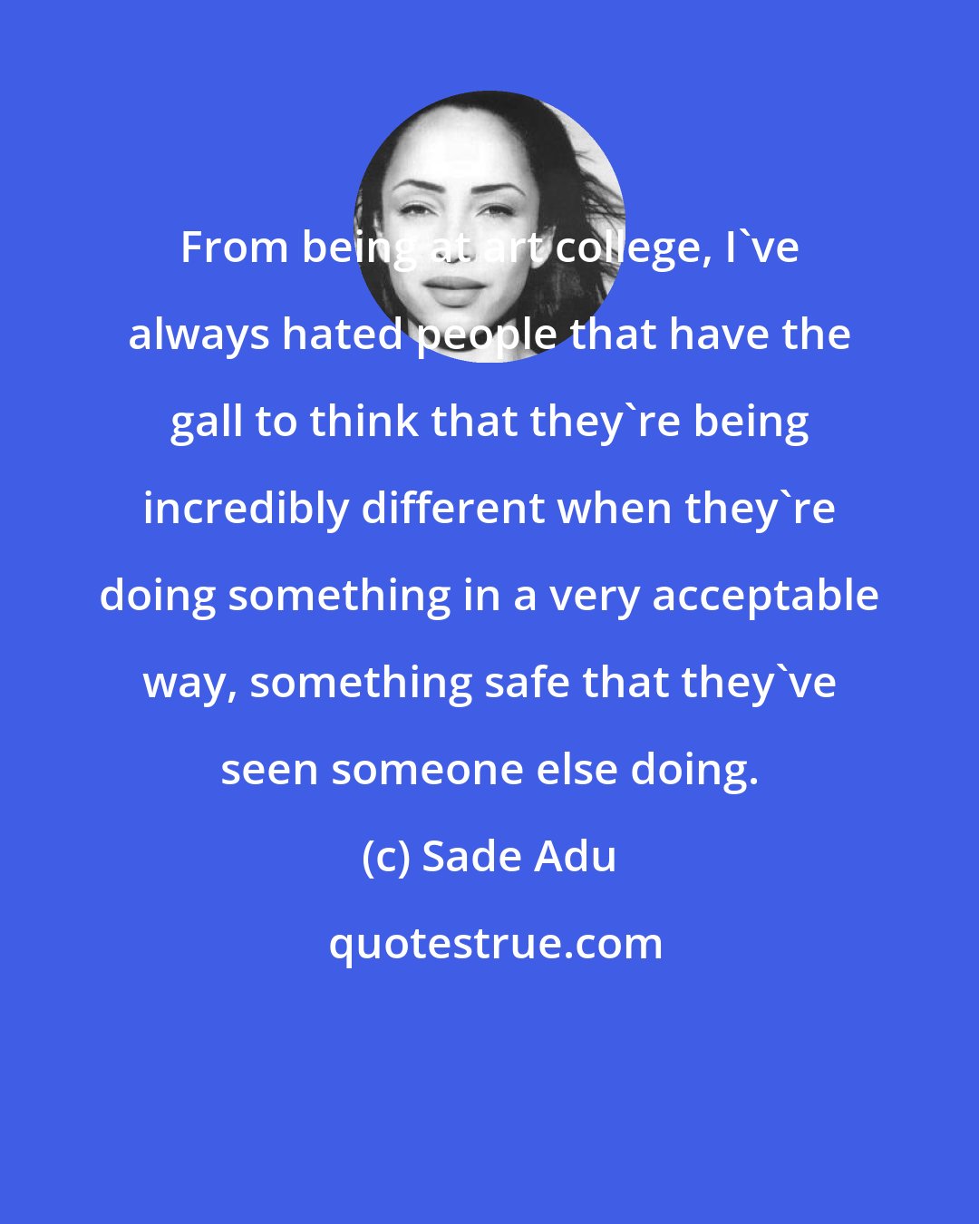 Sade Adu: From being at art college, I've always hated people that have the gall to think that they're being incredibly different when they're doing something in a very acceptable way, something safe that they've seen someone else doing.