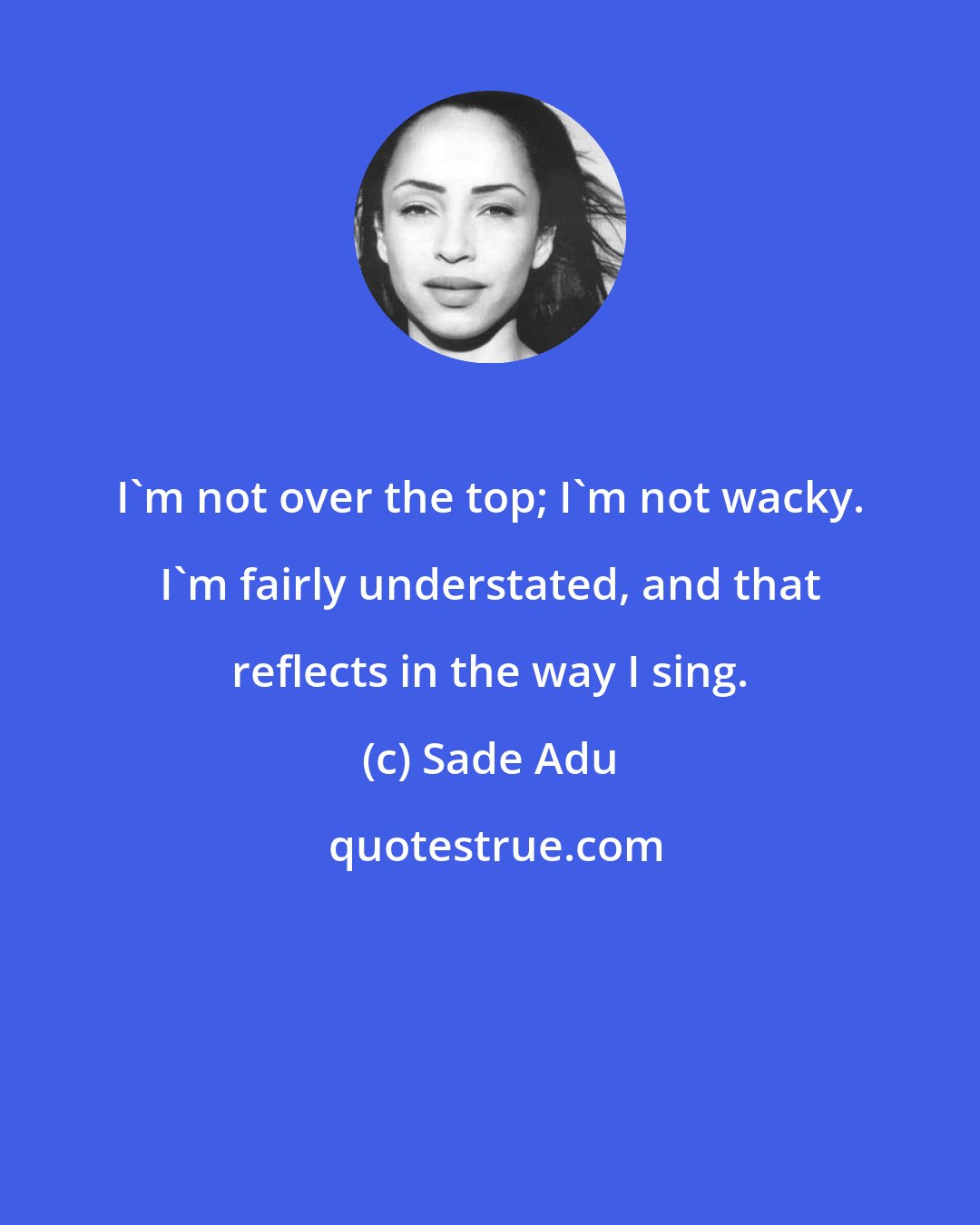 Sade Adu: I'm not over the top; I'm not wacky. I'm fairly understated, and that reflects in the way I sing.