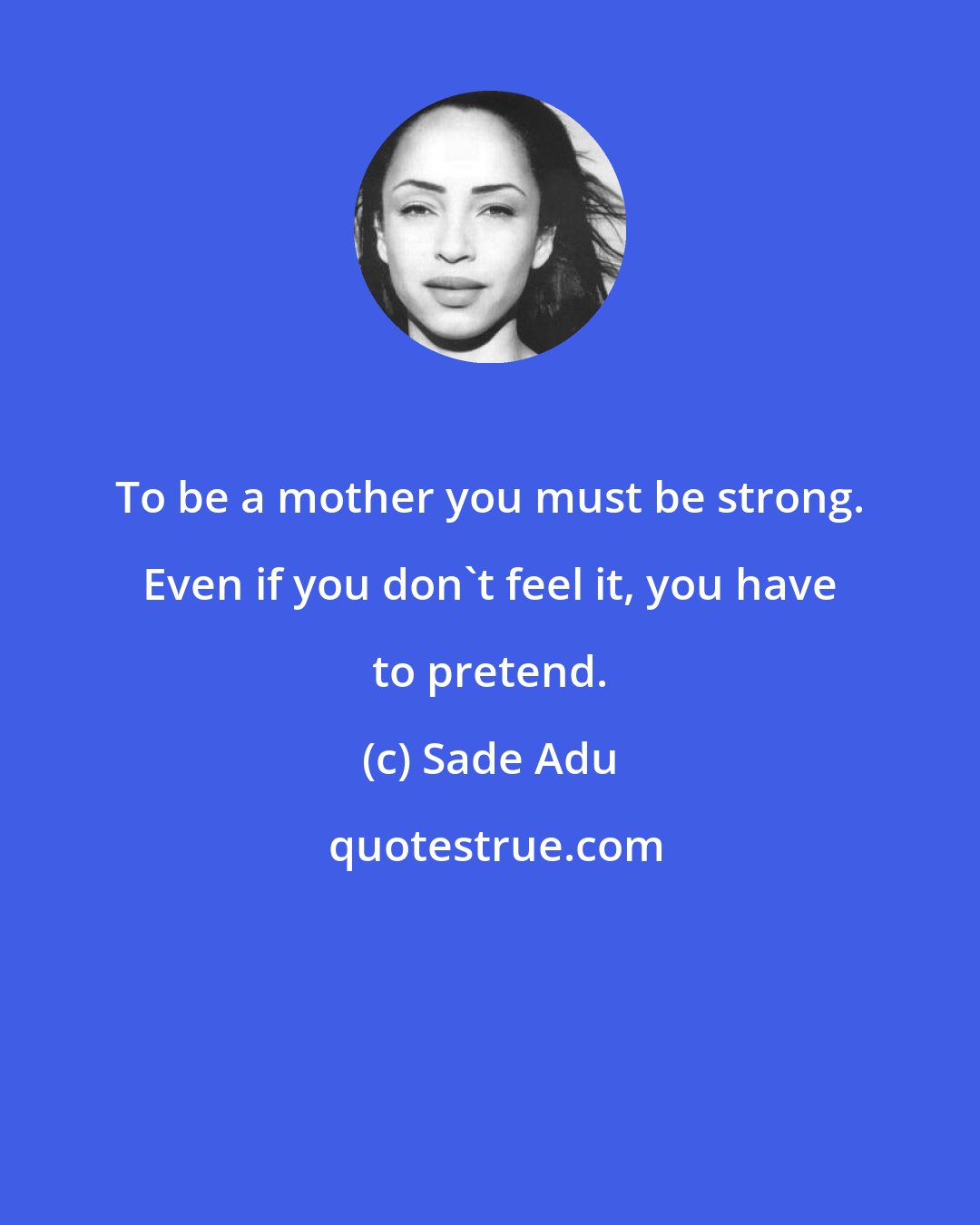 Sade Adu: To be a mother you must be strong. Even if you don't feel it, you have to pretend.