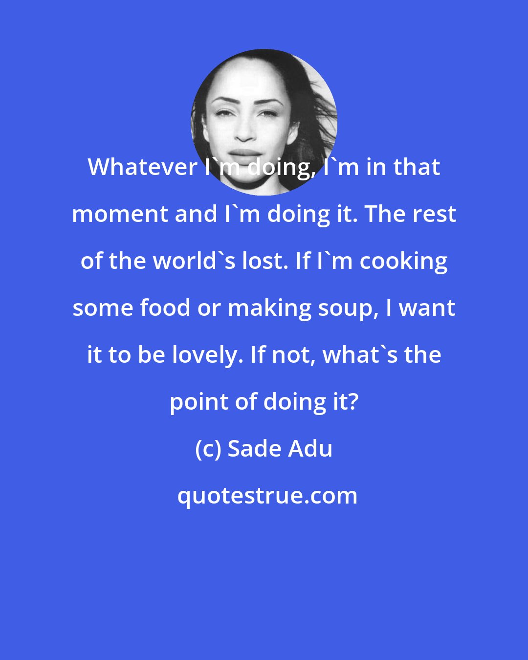 Sade Adu: Whatever I'm doing, I'm in that moment and I'm doing it. The rest of the world's lost. If I'm cooking some food or making soup, I want it to be lovely. If not, what's the point of doing it?